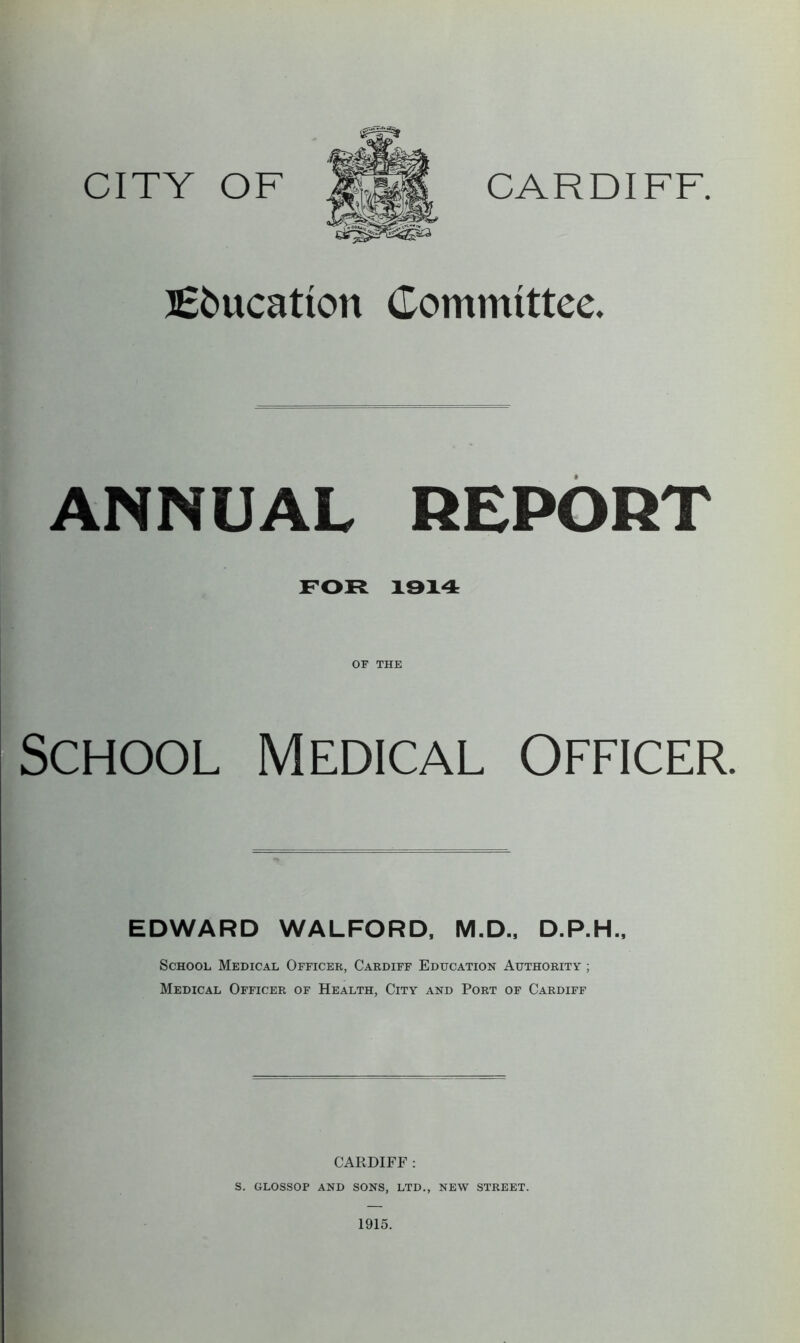Education Committee. ANNUAL REPORT FOR 1914 OF THE School Medical Officer. EDWARD WALFORD, M.D., D.P.H., School Medical Officer, Cardiff Education Authority ; Medical Officer of Health, City and Port of Cardiff CARDIFF : S. GLOSSOP AND SONS, LTD., NEW STREET. 1915.