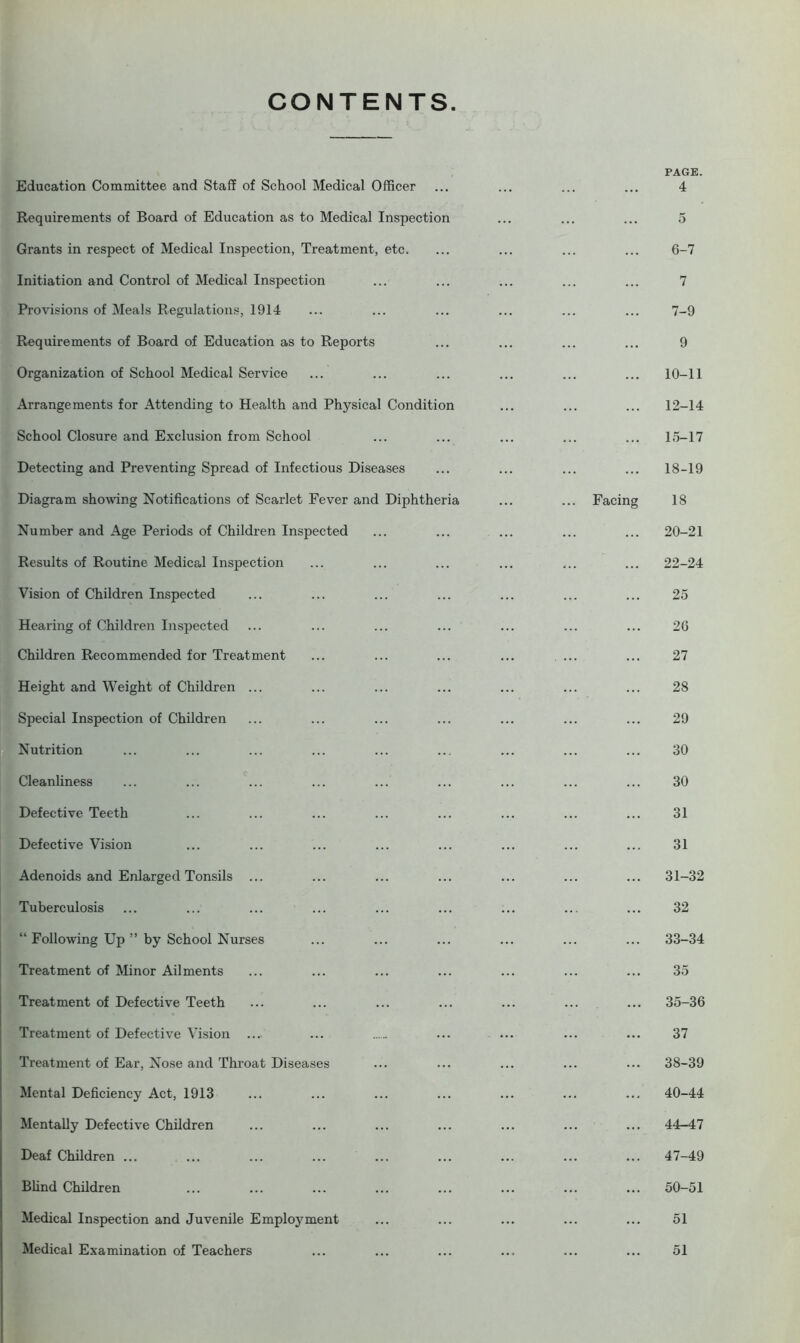 CONTENTS Education Committee and Staff of School Medical Officer Requirements of Board of Education as to Medical Inspection Grants in respect of Medical Inspection, Treatment, etc. Initiation and Control of Medical Inspection Provisions of Meals Regulations, 1914 Requirements of Board of Education as to Reports Organization of School Medical Service Arrangements for Attending to Health and Physical Condition School Closure and Exclusion from School Detecting and Preventing Spread of Infectious Diseases Diagram showing Notifications of Scarlet Fever and Diphtheria Number and Age Periods of Children Inspected Results of Routine Medical Inspection Vision of Children Inspected Hearing of Children Inspected Children Recommended for Treatment Height and Weight of Children ... Special Inspection of Children Nutrition Cleanliness Defective Teeth Defective Vision Adenoids and Enlarged Tonsils ... Tuberculosis “ Following Up ” by School Nurses Treatment of Minor Ailments Treatment of Defective Teeth Treatment of Defective Vision .... Treatment of Ear, Nose and Throat Diseases Mental Deficiency Act, 1913 Mentally Defective Children Deaf Children ... Blind Children Medical Inspection and Juvenile Employment Medical Examination of Teachers PAGE. 4 5 6- 7 7 7- 9 9 ... 10-11 12-14 ... 15-17 ... 18-19 Facing 18 ... 20-21 ... 22-24 25 26 27 28 29 30 30 31 31 ... 31-32 32 ... 33-34 35 ... 35-36 37 ... 38-39 ... 40-44 44-47 ... 47-49 ... 50-51 51 51