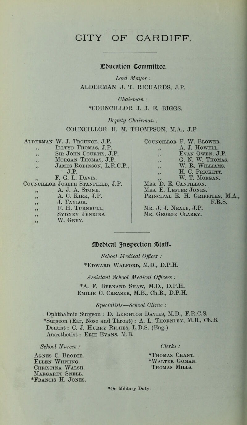 CITY OF CARDIFF. JEfcucatlon Committee. Lord Mayor : ALDERMAN J. T. RICHARDS, J.P. Chairman : COUNCILLOR J. J. E. BIGGS. Deputy Chairman : COUNCILLOR H. M. THOMPSON, M.A., J.P. Alderman W. J. Trounce, J.P. „ Illtyd Thomas, J.P. „ Sir John Courtis, J.P. „ Morgan Thomas, J.P. „ James Robinson, L.R.C.P., J.P. „ F. G. L. Davis. Councillor Joseph Stanfield, J.P. „ A. J. A. Stone. „ A. C. Kirk, J.P. „ J. Taylor. „ F. H. Turnbull. „ Sydney Jenkins. „ W. Grey. Councillor F. W. Blower. „ A. J. Howell. „ Evan Owen, J.P. „ G. N. W. Thomas. „ W. R. Williams. „ H. C. Prickett. „ W. T. Morgan. Mrs. D. E. Cantillon. Mrs. E. Lester Jones. Principal E. H. Griffiths, M.A., F.R.S. Mr. J. J. Neale, J.P. Mr. George Clarry. Metrical 3nspectlon Staff. School Medical Officer : *Edward Walford, M.D., D.P.H. Assistant School Medical Officers : ♦A. F. Bernard Shaw, M.D., D.P.H. Emilie C. Creaser, M.B., Ch.B., D.P.H. Specialists—School Clinic : Ophthalmic Surgeon : D. Leighton Davies, M.D., F.R.C.S. *Surgeon (Ear, Nose and Throat) : A. L. Thornley, M.B., Ch.B. Dentist: C. J. Hurry Riches, L.D.S. (Eng.) Anaesthetist: Erie Evans, M.B. School Nurses : Agnes C. Brodie. Ellen Whiting. Christina Walsh. Margaret Snell. ♦Francis H. Jones. Clerks : ♦Thomas Chant. ♦Walter Goman. Thomas Mills. *On Military Duty.