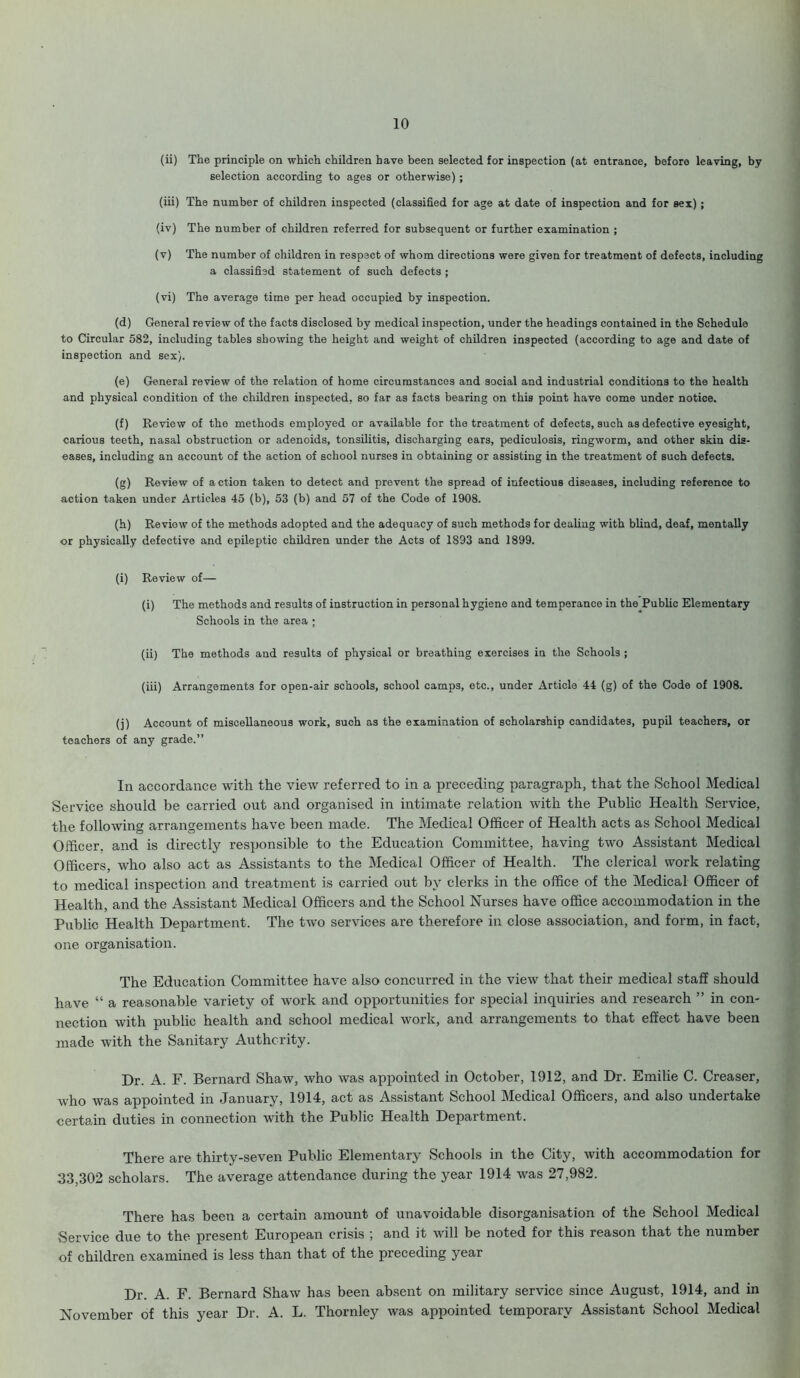 (ii) The principle on which children have been selected for inspection (at entrance, before leaving, by selection according to ages or otherwise) ; (iii) The number of children inspected (classified for age at date of inspection and for sex); (iv) The number of children referred for subsequent or further examination ; (v) The number of children in respect of whom directions were given for treatment of defects, including a classified statement of such defects ; (vi) The average time per head occupied by inspection. (d) General review of the facts disclosed by medical inspection, under the headings contained in the Schedule to Circular 582, including tables showing the height and weight of children inspected (according to age and date of inspection and sex). (e) General review of the relation of home circumstances and social and industrial conditions to the health and physical condition of the children inspected, so far as facts bearing on this point have come under notice. (f) Review of the methods employed or available for the treatment of defects, such as defective eyesight, carious teeth, nasal obstruction or adenoids, tonsilitis, discharging ears, pediculosis, ringworm, and other skin dis- eases, including an account of the action of school nurses in obtaining or assisting in the treatment of such defects. (g) Review of action taken to detect and prevent the spread of infectious diseases, including reference to action taken under Articles 45 (b), 53 (b) and 57 of the Code of 1908. (h) Review of the methods adopted and the adequacy of such methods for dealing with blind, deaf, mentally or physically defective and epileptic children under the Acts of 1893 and 1899. (i) Review of— (i) The methods and results of instruction in personal hygiene and temperance in the Public Elementary Schools in the area ; (ii) The methods aud results of physical or breathing exercises in the Schools ; (iii) Arrangements for open-air schools, school camps, etc., under Article 44 (g) of the Code of 1908. (j) Account of miscellaneous work, such as the examination of scholarship candidates, pupil teachers, or teachers of any grade.” In accordance with the view referred to in a preceding paragraph, that the School Medical Service should be carried out and organised in intimate relation with the Public Health Service, the following arrangements have been made. The Medical Officer of Health acts as School Medical Officer, and is directly responsible to the Education Committee, having two Assistant Medical Officers, who also act as Assistants to the Medical Officer of Health. The clerical work relating to medical inspection and treatment is carried out by clerks in the office of the Medical Officer of Health, and the Assistant Medical Officers and the School Nurses have office accommodation in the Public Health Department. The two services are therefore in close association, and form, in fact, one organisation. The Education Committee have also concurred in the view that their medical staff should have “ a reasonable variety of work and opportunities for special inquiries and research ” in con- nection with public health and school medical work, and arrangements to that effect have been made with the Sanitary Authority. Dr. A. F. Bernard Shaw, who was appointed in October, 1912, and Dr. Emilie C. Creaser, who was appointed in January, 1914, act as Assistant School Medical Officers, and also undertake certain duties in connection with the Public Health Department. There are thirty-seven Public Elementary Schools in the City, with accommodation for 33,302 scholars. The average attendance during the year 1914 was 27,982. There has been a certain amount of unavoidable disorganisation of the School Medical Service due to the present European crisis ; and it will be noted for this reason that the number of children examined is less than that of the preceding year Dr. A. F. Bernard Shaw has been absent on military service since August, 1914, and in November of this year Dr. A. L. Thornley was appointed temporary Assistant School Medical