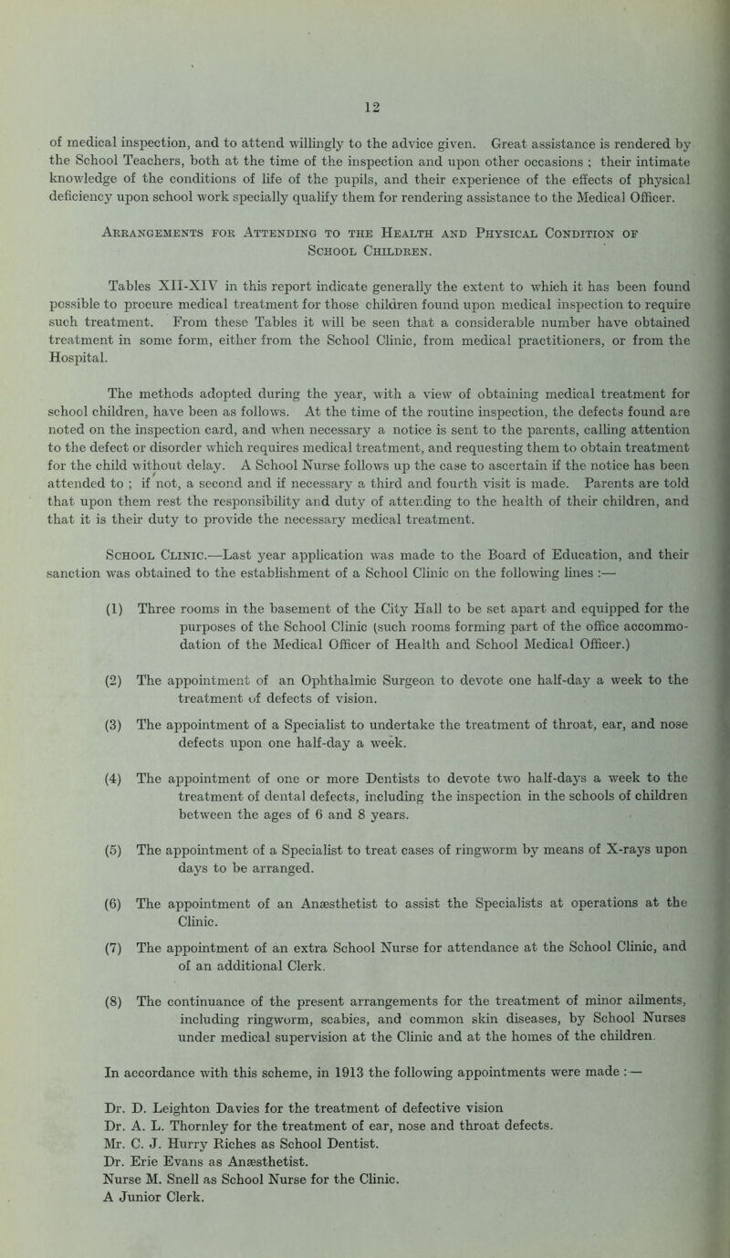 of medical inspection, and to attend willingly to the advice given. Great assistance is rendered by the School Teachers, both at the time of the inspection and upon other occasions ; their intimate knowledge of the conditions of life of the pupils, and their experience of the effects of physical deficiency upon school work specially qualify them for rendering assistance to the Medical Officer. Arrangements for Attending to the Health and Physical Condition of School Children. Tables XII-XIV in this report indicate generally the extent to which it has been found possible to procure medical treatment for those children found upon medical inspection to require such treatment. From these Tables it will he seen that a considerable number have obtained treatment in some form, either from the School Clinic, from medical practitioners, or from the Hospital. The methods adopted during the year, with a view of obtaining medical treatment for school children, have been as follows. At the time of the routine inspection, the defects found are noted on the inspection card, and when necessary a notice is sent to the parents, calling attention to the defect or disorder which requires medical treatment, and requesting them to obtain treatment for the child without delay. A School Nurse follows up the case to ascertain if the notice has been attended to ; if not, a second and if necessary a third and fourth visit is made. Parents are told that upon them rest the responsibility and duty of attending to the health of their children, and that it is their duty to provide the necessary medical treatment. School Clinic.—Last year application was made to the Board of Education, and their sanction was obtained to the establishment of a School Clinic on the following lines :— (1) Three rooms in the basement of the City Hall to be set apart and equipped for the (2) The (3) The (4) The (5) The (6) The (7) The (8) The In accordance with this scheme, in 1913 the following appointments were made : — Dr. D. Leighton Davies for the treatment of defective vision Dr. A. L. Thornley for the treatment of ear, nose and throat defects. Mr. C. J. Hurry Riches as School Dentist. Dr. Erie Evans as Anaesthetist. Nurse M. Snell as School Nurse for the Clinic. A Junior Clerk. purposes of the School Clinic (such rooms forming part of the office accommo- dation of the Medical Officer of Health and School Medical Officer.) appointment of an Ophthalmic Surgeon to devote one half-day a wreek to the treatment of defects of vision. appointment of a Specialist to undertake the treatment of throat, ear, and nose defects upon one half-day a week. appointment of one or more Dentists to devote two half-days a week to the treatment of dental defects, including the inspection in the schools of children between the ages of 6 and 8 years. appointment of a Specialist to treat cases of ringworm by means of X-rays upon days to be arranged. appointment of an Anaesthetist to assist the Specialists at operations at the Clinic. appointment of an extra School Nurse for attendance at the School Clinic, and of an additional Clerk. continuance of the present arrangements for the treatment of minor ailments, including ringworm, scabies, and common skin diseases, by School Nurses under medical supervision at the Clinic and at the homes of the children.