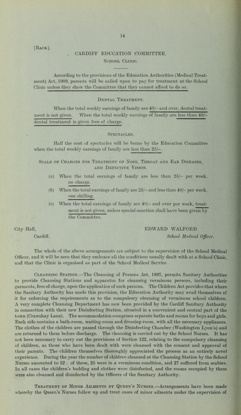 [Back]. CARDIFF EDUCATION COMMITTEE. School Clinic. According to the provisions of the Education Authorities (Medical Treat- ment) Act, 1909, parents will be called upon to pay for treatment at the School Clinic unless they show the Committee that they cannot afford to do so. Dental Treatment. When the total weekly earnings of family are 40/- and over, dental treat- ment is not given. When the total weekly earnings of family are less than 40/- dental treatment is given free of charge. Spectacles. Half the cost of spectacles will be borne by the Education Committee when the total weekly earnings of family are less than 25/-. Scale of Charges for Treatment of Nose, Throat and Ear Diseases, and Defective Vision. (a) When the total earnings of family are less than 25/- per week, no charge. (b) When the total earnings of family are 25/— and less than 40/- per week. one shilling. (c) When the total earnings of family are 40/- and over per week, treat- ment is not given, unless special sanction shall have been given by the Committee. City Hall, Cardiff. EDWARD WALFORD School Medical Officer. The whole of the above arrangements are subject to the supervision of the School Medical Officer, and it will be seen that they embrace all the conditions usually dealt with at a School Clinic, and that the Clinic is organised as part of the School Medical Service Cleansing Station.—The Cleansing of Persons Act. 1897, permits Sanitary Authorities to provide Cleansing Stations and apparatus for cleansing verminous persons, including their garments, free of charge, upon the application of such persons. The Children Act provides that where the Sanitary Authority has made this provision, the Education Authority may avail themselves of it for enforcing the requirements as to the compulsory cleansing of verminous school children. A very complete Cleansing Department has now been provided by the Cardiff Sanitary Authority in connection with their new Disinfecting Station, situated in a convenient and central part of the town (Crawshay Lane). The accommodation comprises separate baths and rooms for boys and girls. Each side contains a bath-room, waiting-room and dressing-room, with all the necessary appliances. The clothes of the children are passed through the Disinfecting Chamber (Washington Lyon’s) and are returned to them before discharge. The cleansing is carried out by the School Nurses. It has not been necessary to carry out the provisions of Section 122, relating to the compulsory cleansing of children, as those who have been dealt with were cleansed with the consent and approval of their parents. The children themselves thoroughly appreciated the process as an entirely novel experience. During the year the number of children cleansed at the Cleansing Station by the School Nurses amounted to 52 ; of these, 25 were in a verminous condition, and 27 suffered from scabies. In all cases the children’s bedding and clothes were disinfected, and the rooms occupied by them were also cleansed and disinfected by the Officers of the Sanitary Authority. Treatment of Minor Ailments by Queen’s Nurses.—Arrangements have been made whereby the Queen’s Nurses follow up and treat cases of minor ailments under the supervision of