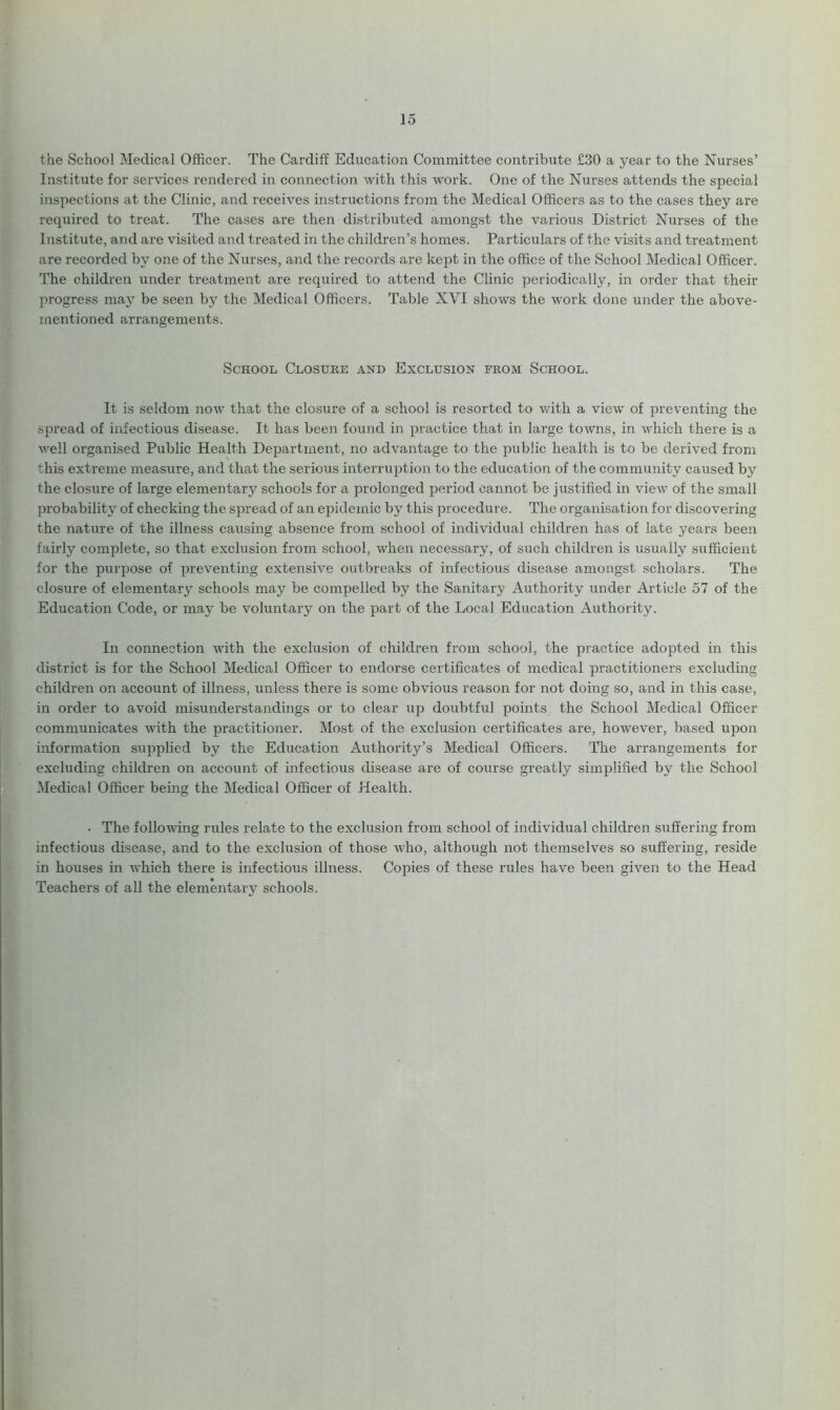 the School Medical Officer. The Cardiff Education Committee contribute £30 a year to the Nurses’ Institute for services rendered in connection with this work. One of the Nurses attends the special inspections at the Clinic, and receives instructions from the Medical Officers as to the cases they are required to treat. The cases are then distributed amongst the various District Nurses of the Institute, and are visited and treated in the children’s homes. Particulars of the visits and treatment are recorded by one of the Nurses, and the records are kept in the office of the School Medical Officer. The children under treatment are required to attend the Clinic periodically, in order that their progress may be seen by the Medical Officers. Table XVI shows the work done under the above- mentioned arrangements. School Closure and Exclusion from School. It is seldom now that the closure of a school is resorted to with a view’ of preventing the spread of infectious disease. It has been found in practice that in large towns, in which there is a well organised Public Health Department, no advantage to the public health is to be derived from this extreme measure, and that the serious interruption to the education of the community caused by the closure of large elementary schools for a prolonged period cannot be justified in view of the small probability of checking the spread of an epidemic by this procedure. The organisation for discovering the nature of the illness causing absence from school of individual children has of late years been fairly complete, so that exclusion from school, when necessary, of such children is usually sufficient for the purpose of preventing extensive outbreaks of infectious disease amongst scholars. The closure of elementary schools may be compelled by the Sanitary Authority under Article 57 of the Education Code, or may be voluntary on the part of the Local Education Authority. In connection writh the exclusion of children from school, the practice adopted in this district is for the School Medical Officer to endorse certificates of medical practitioners excluding children on account of illness, unless there is some obvious reason for not doing so, and in this case, in order to avoid misunderstandings or to clear up doubtful points the School Medical Officer communicates with the practitioner. Most of the exclusion certificates are, however, based upon information supplied by the Education Authority’s Medical Officers. The arrangements for excluding children on account of infectious disease are of course greatly simplified by the School Medical Officer being the Medical Officer of Health. • The following rules relate to the exclusion from school of individual children suffering from infectious disease, and to the exclusion of those who, although not themselves so suffering, reside in houses in which there is infectious illness. Copies of these rules have been given to the Head Teachers of all the elementary schools.