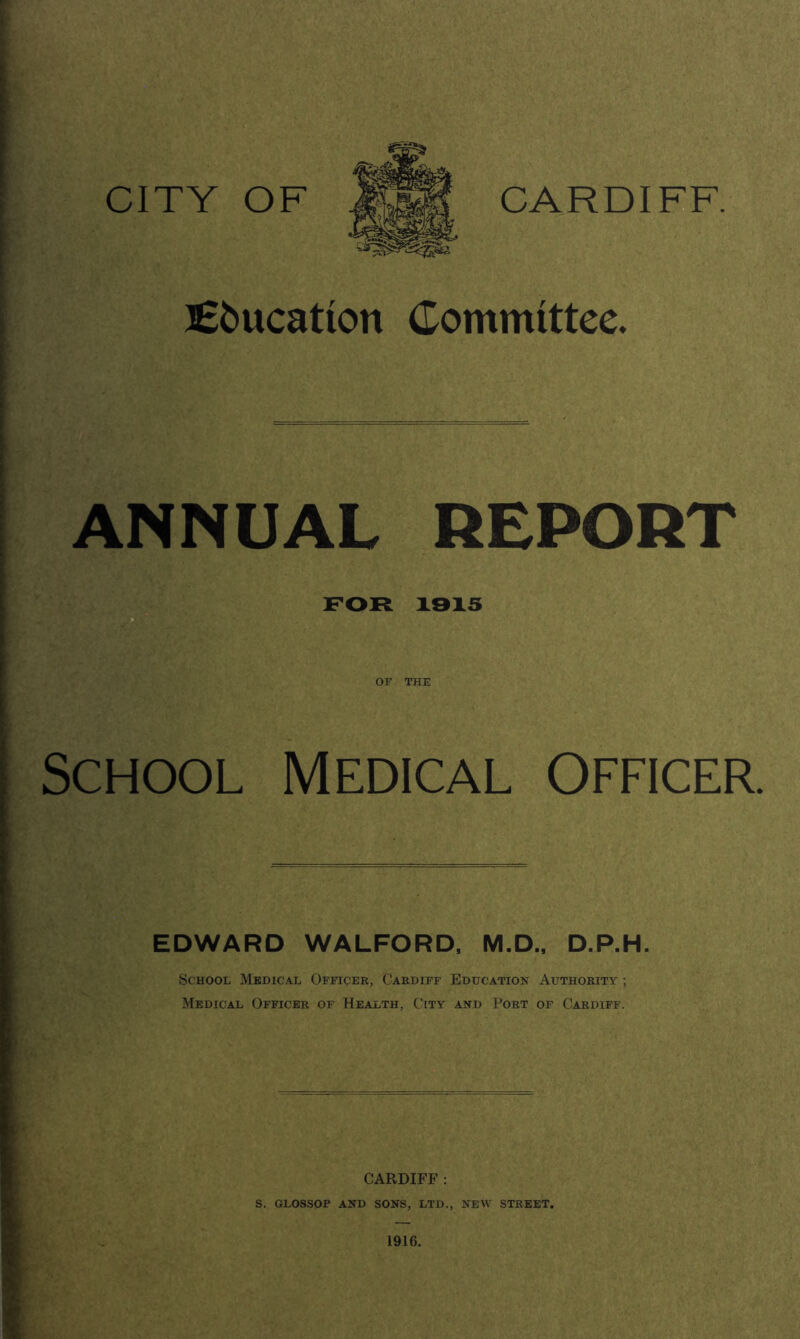 Education Committee. ANNUAL REPORT FOR 19X5 OF THE School Medical Officer. EDWARD WALFORD, M.D., D.P.H. School Medical Officer, Cardiff Education Authority ; Medical Officer of Health, City and Port of Cardiff. CARDIFF : S. GLOSSOP AND SONS, LTD., NEW STREET. 1916.