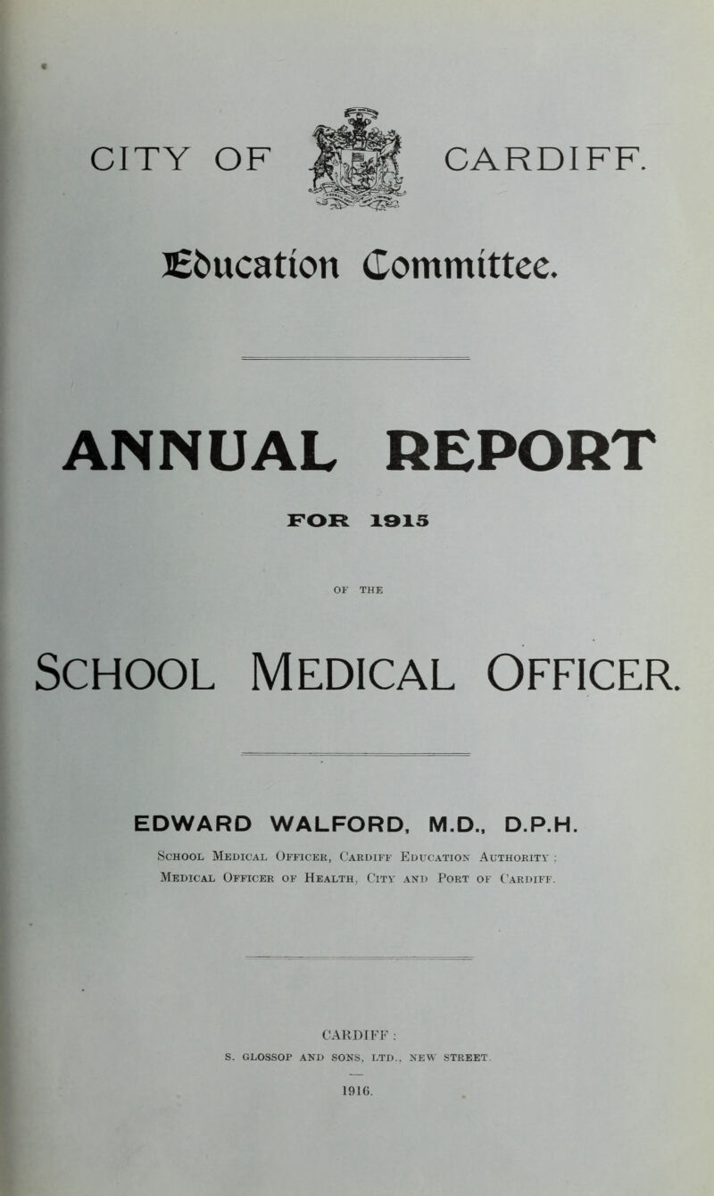 CITY OF CARDIFF. Bs&ucatton Committee. ANNUAL REPORT FOR 1915 OF THE School Medical Officer. EDWARD WALFORD, M.D., D.P.H. School Medical Officer, Cardiff Education Authority : Medical Officer of Health. City and Port of Cardiff. CARDIFF : S. GLOSSOP AND SONS, LTD.. NEW STREET 191(5.