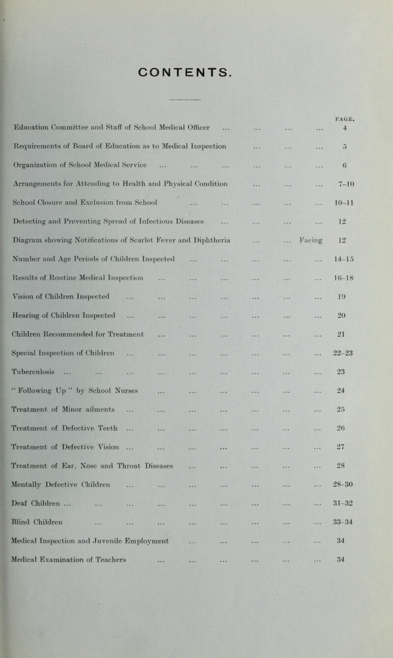 CONTENTS. Education Committee and Staff of School Medical Officer Requirements of Board of Education as to Medical Inspection Organization of School Medical Service Arrangements for Attending to Health and Physical Condition School Closure and Exclusion from School Detecting and Preventing Spread of Infectious Diseases Diagram showing Notifications of Scarlet Fever and Diphtheria Number and Age Periods of Children Inspected Results of Routine Medical Inspection Vision of Children Inspected Hearing of Children Inspected Children Recommended for Treatment Special Inspection of Children Tuberculosis “ Following Up” by School Nurses Treatment of Minor ailments Treatment of Defective Teeth Treatment of Defective Vision ... Treatment of Ear, Nose and Throat Diseases Mentally Defective Children Deaf Children ... Blind Children Medical Inspection and Juvenile Employment Medical Examination of Teachers PAGE. 4 ... ... 5 6 7-10 10-11 12 Facing 12 14-15 16-18 1!) 20 21 22-23 23 24 25 26 27 28 28-30 31-32 33-34 34 34