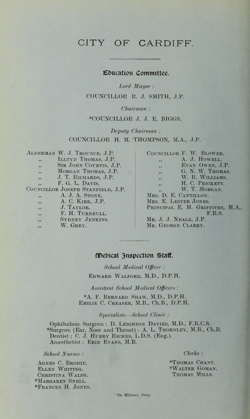 CITY OF CARDIFF. education Committee. Lord Mayor : COUNCILLOR R. J. SMITH, J.P. Chairman : ♦COUNCILLOR J. J. E. BIGGS. Deputy Chairman : COUNCILLOR H. M. THOMPSON, M.A., J.P. Alderman W. J. Trounce, J.P. ,, Illtyd Thomas, J.P. ,, Sir John Courtis, J.P. ,, Morgan Thomas, J.P. ,, J. T. Richards, J.P. ,, F. G. L. Davis. Councillor Joseph Stanfield, J.P. „ A. J. A. Stone. „ A. C. Kirk, J.P. „ J. Taylor. ,, F. H. Turnbull. ,, Sydney Jenkins. „ W. Grey. Councillor F. W. Blower. ,, A. J. Howell. ,, Evan Owen, J.P. ,, G. N. W. Thomas. ,, W. R. Williams. ,, H. C. Prickett. ,, W. T. Morgan. Mrs. D. E. Cantillon. Mrs. E. Lester Jones. Principal E. H. Griffiths, M.A. F.R.S. Mr. J. J. Neale, J.P. Mr. George Clarry. fIDeMcal inspection Staff. School Medical Officer : Edward Walford, M.D., D.P.H. Assistant School Medical Officers : ♦A. F. Bernard Shaw, M.D., D.P.H. Emilie C. Creaser, M.B., Cli.B., D.P.H. Specialists—School Clinic : Ophthalmic Surgeon : D. Leighton Davies, M.D., F.R.C.S. ♦Surgeon (Ear, Nose and Throat) : A. L. Thornley, M.B., Ch.B. Dentist : C. J. Hurry Riches, L.D.S. (Eng.). Anaesthetist : Erie Evans, M.B. School Nurses : Agnes C. Brodie. Ellen Whiting. Christina Walsh. ♦Margaret Snell. ♦Frances H. Jones, Clerks : ♦Thomas Chant. ♦Walter Goman, Thomas Mtlls. On Military Duty.