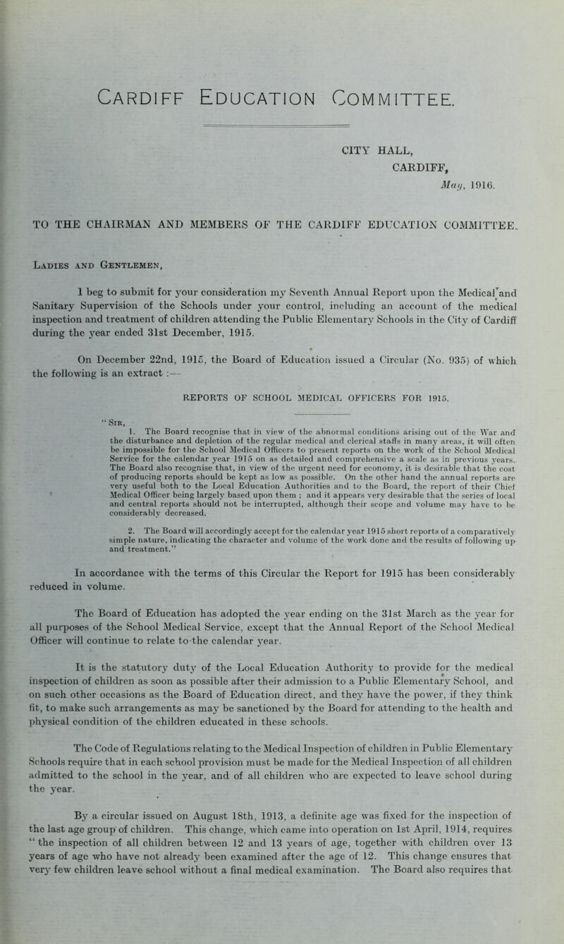 CITY HALL, CARDIFF, May, 1916. TO THE CHAIRMAN AND MEMBERS OF THE CARDIFF EDUCATION COMMITTEE. Ladies and Gentlemen, 1 beg to submit for your consideration my Seventh Annual Report upon the MedicaPand Sanitary Supervision of the Schools under your control, including an account of the medical inspection and treatment of children attending the Public Elementary Schools in the City of Cardiff during the }Tear ended 31st December, 1915. * On December 22nd, 1915, the Board of Education issued a Circular (No. 935) of which the following is an extract :— REPORTS OF SCHOOL MEDICAL OFFICERS FOR 1915. “ Sir, 1. The Board recognise that in view of the abnormal conditions arising out of the War and the disturbance and depletion of the regular medical and clerical staffs in many areas, it will often be impossible for the School Medical Officers to present reports on the work of the School Medical Service for the calendar year 1915 on as detailed and comprehensive a scale as in previous years. The Board also recognise that, in view of the urgent need for economy, it is desirable that the cost of producing reports should be kept as low as possible. On the other hand the annual reports are very useful both to the Local Education Authorities and to the Board, the report of their Chief Medical Officer being largely based upon them ; and it appears very desirable that the series of local and central reports should not be interrupted, although their scope and volume may have to be considerably decreased. 2. The Board will accordingly accept for the calendar year 1915 short reports of a comparatively simple nature, indicating the character and volume of the work done and the results of following up and treatment.” In accordance with the terms of this Circular the Report for 1915 has been considerably reduced in volume. The Board of Education has adopted the year ending on the 31st March as the year for all purposes of the School Medical Service, except that the Annual Report of the School Medical Officer will continue to relate to the calendar year. It is the statutory duty of the Local Education Authority to provide for the medical inspection of children as soon as possible after their admission to a Public Elementary School, and on such other occasions as the Board of Education direct, and they have the power, if they think fit, to make such arrangements as may be sanctioned by the Board for attending to the health and physical condition of the children educated in these schools. The Code of Regulations relating to the Medical Inspection of children in Public Elementary Schools require that in each school provision must be made for the Medical Inspection of all children admitted to the school in the year, and of all children who are expected to leave school during the year. By a circular issued on August 18th, 1913, a definite age was fixed for the inspection of the last age group of children. This change, which came into operation on 1st April, 1914, requires “ the inspection of all children between 12 and 13 years of age, together with children over 13 years of age who have not already been examined after the age of 12. This change ensures that very few children leave school without a final medical examination. The Board also requires that