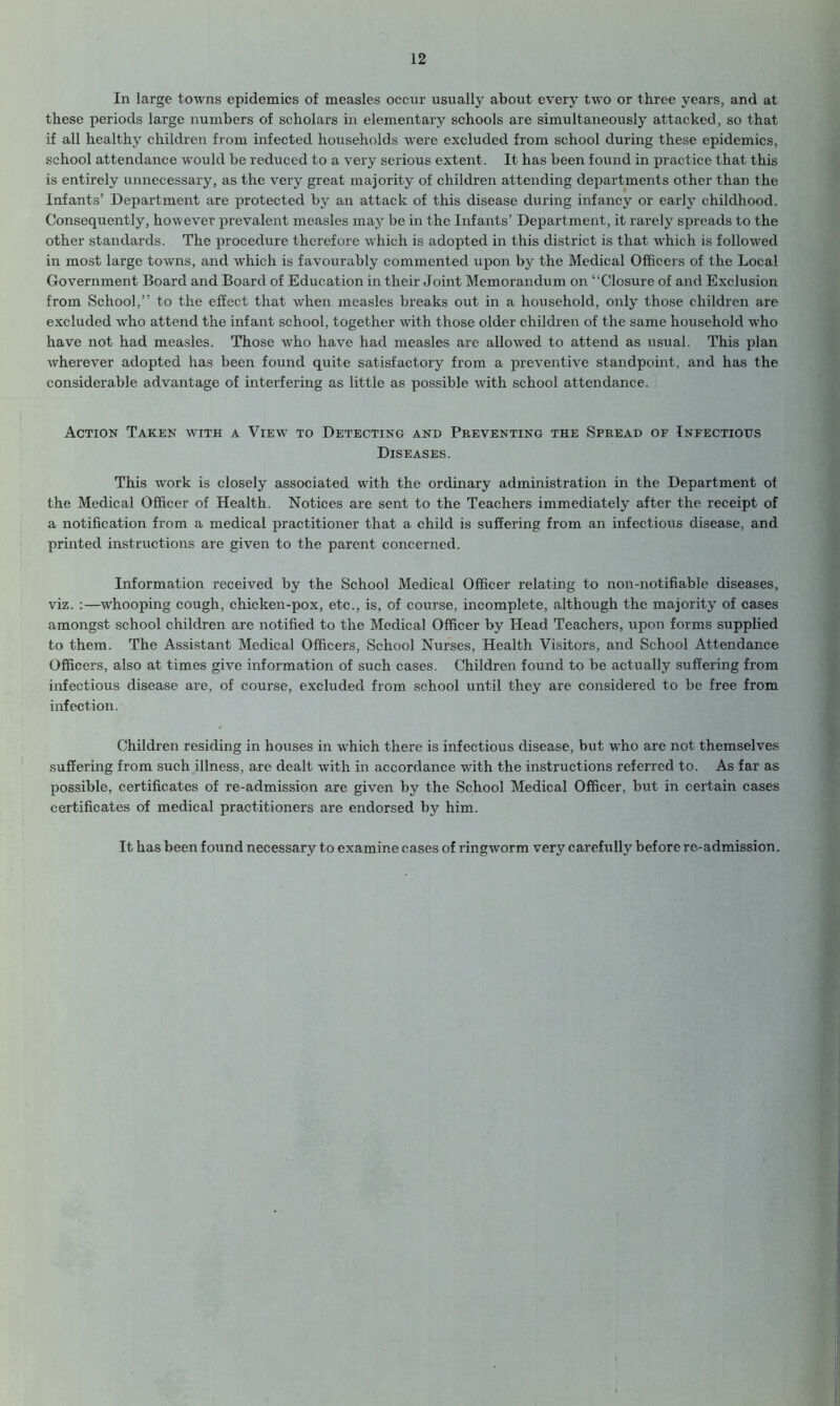 In large towns epidemics of measles occur usually about everjr two or three years, and at these periods large numbers of scholars in elementary schools are simultaneously attacked, so that if all healthy children from infected households were excluded from school during these epidemics, school attendance would be reduced to a very serious extent. It has been found in practice that this is entirely unnecessary, as the very great majority of children attending departments other than the Infants’ Department are protected by an attack of this disease during infancy or early childhood. Consequently, however prevalent measles may be in the Infants’ Department, it rarely spreads to the other standards. The procedure therefore which is adopted in this district is that which is followed in most large towns, and which is favourably commented upon by the Medical Officers of the Local Government Board and Board of Education in their Joint Memorandum on “Closure of and Exclusion from School,” to the effect that when measles breaks out in a household, only those children are excluded who attend the infant school, together with those older children of the same household who have not had measles. Those who have had measles are allowed to attend as usual. This plan wherever adopted has been found quite satisfactory from a preventive standpoint, and has the considerable advantage of interfering as little as possible with school attendance. Action Taken with a View to Detecting and Preventing the Spread of Infectious Diseases. This work is closely associated with the ordinary administration in the Department ot the Medical Officer of Health. Notices are sent to the Teachers immediately after the receipt of a notification from a medical practitioner that a child is suffering from an infectious disease, and printed instructions are given to the parent concerned. Information received by the School Medical Officer relating to non-notifiable diseases, viz. :—whooping cough, chicken-pox, etc., is, of course, incomplete, although the majority of cases amongst school children are notified to the Medical Officer by Head Teachers, upon forms supplied to them. The Assistant Medical Officers, School Nurses, Health Visitors, and School Attendance Officers, also at times give information of such cases. Children found to be actually suffering from infectious disease are, of course, excluded from school until they are considered to be free from infection. Children residing in houses in which there is infectious disease, but who are not themselves suffering from such illness, are dealt with in accordance with the instructions referred to. As far as possible, certificates of re-admission are given by the School Medical Officer, but in certain cases certificates of medical practitioners are endorsed by him. It has been found necessary to examine cases of ringworm very carefully before re-admission.