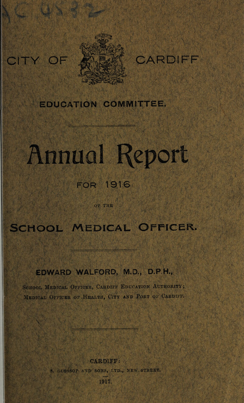 t a;'. V V: CARDIFF EDUCATION COiyiMITTEE. FOR 1916* THE ■ School /vvedical Officer. EDWARD WALFORD, M.D., D.P H., School Medical Ofjtceb, Cardiff Education Authority; Medical Officer of HewlLth, City and Port of Pardiit. 4,:, [ \ .;T: 4 ■ CAR-OIEF: S, GLOS^OP AND SONS, LTD., NEW, STREET. 1917. - ^i5 .