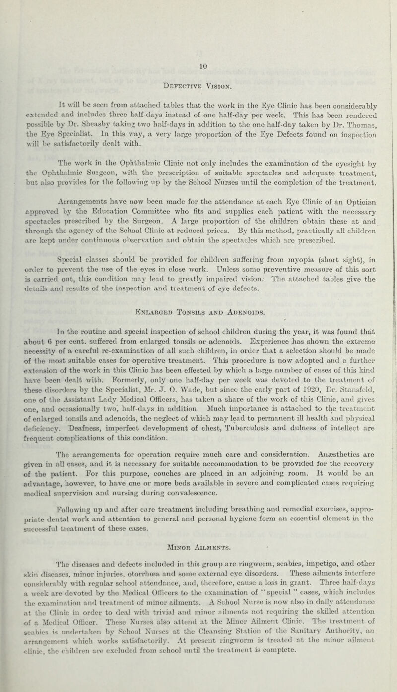 10 Defective Vision. It will be seen from attached tables that the work in the Eye Clinic has been considerably extended and includes three half-days instead of one half-day per week. This has been rendered possible by Dr. Sheasby taking two half-days in addition to the one half-day taken by Dr. Thomas, the Eye Specialist. In this way, a very large proportion of the Eye Defects found on inspection will be satisfactorily dealt with. The work in the Ophthalmic Clinic not oidy includes the examination of the eyesight by the Ophthalmic Suigeon, with the prescription of suitable spectacles and adequate treatment, but also provides for the following up by the School Nurses until the completion of the treatment. Arrangements have now been made for the attendance at each Eye Clinic of an Optician approved by the Education Committee who fits and supplies each patient with the necessary spectacles prescribed by the Surgeon. A large proportion of the children obtain these at and through the agency of the School Clinic at reduced prices. By this method, practically all children are kept under continuous observation and obtain the spectacles which are prescribed. Special classes should be provided for children suffering from myopia (short sight), in order to prevent the use of the eyes in close work. Unless some preventive measure of this sort is carried out, this condition may lead to greatly impaired vision. The attached tables give the details and results of the inspection and treatment of eye defects. Enlarged Tonsils and Adenoids. In the routine and special inspection of school children during the year, it was found that .about 6 per cent, suffered from enlarged tonsils or adenoids. Experience has shown the extreme necessity of a careful re-examination of all such children, in order that a selection should be made of the most suitable cases for operative treatment. This procedure is now adopted and a further extension of the work in this Clinic has been effected by which a large number of cases of this kind have been dealt with. Formerly, only one half-day per week was devoted to the treatment of these disorders by the Specialist, Mr. J. 0. Wade, but since the early part of 1920, Dr. Stansfeld, one of the Assistant Lady Medical Officers, has taken a share of the work of this Clinic, and gives one, and occasionally two, half-days in addition. Much importance is attached to the treatment of enlarged tonsils and adenoids, the neglect of which may lead to permanent ill health anil physical deficiency. Deafness, imperfect development of chest, Tuberculosis and dulness of intellect are frequent complications of this condition. The arrangements for operation require much care and consideration. Anaesthetics are given in all cases, and it is necessary for suitable accommodation to be provided for the recovery of the patient. For this purpose, couches are placed in an adjoining room. It would be an advantage, however, to have one or more beds available in severe and complicated cases requiring medical supervision and nursing during convalescence. Following up and after care treatment including breathing and remedial exercises, appro- priate dental work and attention to general and personal hygiene form an essential element in tho successful treatment of these cases. Minor Ailments. The diseases and defects included in this group are ringworm, scabies, impetigo, and other skin diseases, minor injuries, otorrhoea and some external eye disorders. These ailments interfere considerably with regular school attendance, and, therefore, cause a loss in grant. Three lialf-days a week are devoted by the Medical Officers to the examination of “ special ” cases, which includes the examination and treatment of minor ailments. A School Nurse is now also in daily attendance at the Clinic in order to deal with trivial and minor ailments not requiring the skilled attention of a Medical Officer. These Nurses also attend at the Minor Ailment Clinic. The treatment of scabies is undertaken by School Nurses at the Cleansing Station of the Sanitary Authority, an arrangement which works satisfactorily. At present ringworm is treated at the minor ailment clinic, the children are excluded from school until the treatment is complete.