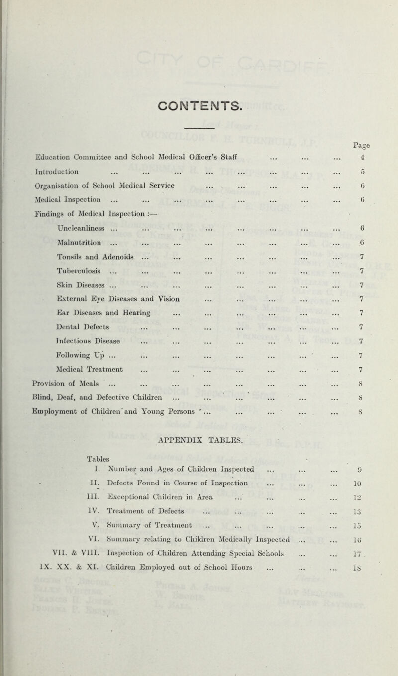 CONTENTS Education Committee and School Medical Officer’s Staff Introduction Organisation of School Medical Service Medical Inspection Findings of Medical Inspection :— Uneleanliness ... Malnutrition Tonsils and Adenoids ... Tuberculosis Skin Diseases ... External Eye Diseases and Vision Ear Diseases and Hearing Dental Defects Infectious Disease Following Up ... Medical Treatment Provision of Meals Blind, Deaf, and Defective Children Employment of Children'and Young Persons ’ ... APPENDIX TABLES. Tables I. Number and Ages of Children Inspected • II. Defects Found in Course of Inspection HI. Exceptional Children in Area IV. Treatment of Defects V. Summary of Treatment VI. Summary relating to Children Medically Inspected VII. & VIII. Inspection of -Children Attending Special Schools IX. XX. & XI. Children Employed out of School Hours Page 4 G 6 6 6 7 7 7 7 7 7 7 7 7 8 S 8 9 10 12 13 15 1G 17 . 18