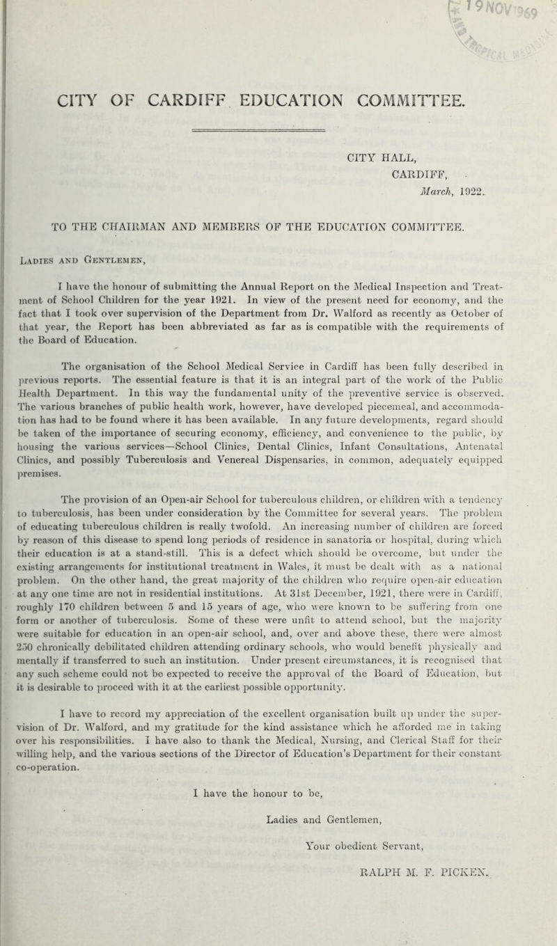 CITY OF CARDIFF EDUCATION COMMITTEE. CITY HALL, CARDIFF, March, 1022. TO THE CHAIRMAN AND MEMBERS OF THE EDUCATION COMMITTEE. Ladies and Gentlemen, I have the honour of submitting the Annual Report on the Medical Inspection and Treat- ment of School Children for the year 1921. In view of the present need for econoni}*, and the fact that I took over supervision of the Department from Dr. Walford as recently as October of that year, the Report has been abbreviated as far as is compatible with the requirements of the Board of Education. The organisation of the School Medical Service in Cardiff has been fully described in previous reports. The essential feature is that it is an integral part of the work of the Public Health Department. In this way the fundamental unity of the preventive service is observed. The various branches of public health work, however, have developed piecemeal, and accommoda- tion has had to be found where it has been available. In any future developments, regard should be taken of the importance of securing economy, efficiency, and convenience to the public, by housing the various services—School Clinics, Dental Clinics, Infant Consultations, Antenatal Clinics, and possibly Tuberculosis and Venereal Dispensaries, in common, adequate^ equipped premises. The provision of an Open-air School for tuberculous children, or children with a tendency to tuberculosis, has been under consideration by the Committee for several years. The problem of educating tuberculous children is really twofold. An increasing number of children are forced by reason of this disease to spend long periods of residence in sanatoria or hospital, during which their education is at a stand-still. This is a defect which should be overcome, but under the existing arrangements for institutional treatment in Wales, it must be dealt with as a national problem. On the other hand, the great majority of the children who require open-air education at an}r one time arc not in residential institutions. At 31st December, 1021, there were in Cardiff, roughly 170 children between 5 and 15 years of age, who were known to be suffering from one form or another of tuberculosis. Some of these were unfit to attend school, but the majority were suitable for education in an open-air school, and, over and above these, there were almost 250 chronically debilitated children attending ordinary schools, who would benefit physically and mentally if transferred to such an institution. Under present circumstances, it is recognised that any such scheme could not be expected to receive the approval of the Board of Education, but it is desirable to proceed with it at the earliest possible opportunity. I have to record my appreciation of the excellent organisation built up under the super- vision of Dr. Walford, and my gratitude for the kind assistance which he afforded me in taking over his responsibilities. I have also to thank the Medical, Nursing, and Clerical Staff for their willing help, and the various sections of the Director of Education’s Department for their constant co-operation. I have the honour to be, Ladies and Gentlemen, Your obedient Servant,
