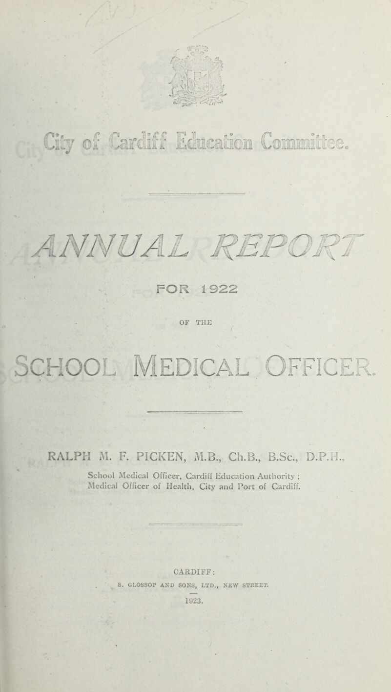 € p V FT **✓*.<., V ECdSsaaea TT^.'n ■*-*, ^<>v 7*-TV fjl tj-i L&/J /) IL& ; Jj JL~*d JL ^L^/l jJ \\ Jj < FOR 1922 OF THE RALPH M. F. PICKEN, M.B., Ch.B., B.Sc., D.P.H., School Medical Officer, Cardiff Education Authority ; Medical Ofliccr of Health, City and Port of Cardiff. CARDIFF: S. GL0SS0P AND SONS, LTD., NEW STREET.
