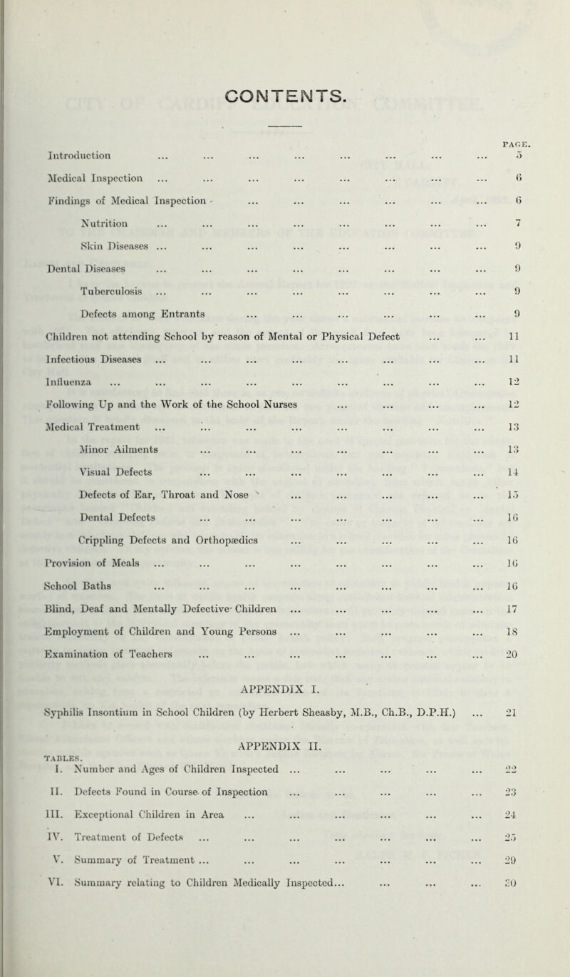 CONTENTS. Introduction Medical Inspection Findings of Medical Inspection - Nutrition Skin Diseases ... Dental Diseases Tuberculosis Defects among Entrants Children not attending School by reason of Mental or Physical Defect Infectious Diseases Influenza Following Up and the Work of the School Nurses Medical Treatment ... i.. Minor Ailments Visual Defects Defects of Ear, Throat and Nose s Dental Defects Crippling Defects and Orthopaedics Provision of Meals School Baths Blind, Deaf and Mentally Defective- Children Employment of Children and Young Persons Examination of Teachers APPENDIX I. Syphilis Insontium in School Children (by Herbert Sheasby, M.B., Ch.B., D.P.H. APPENDIX II. TABLES. I. Number and Ages of Children Inspected ... II. Defects Found in Course of Inspection III. Exceptional Children in Area IV. Treatment of Defects V. Summary of Treatment ... VI. Summary relating to Children Medically Inspected...
