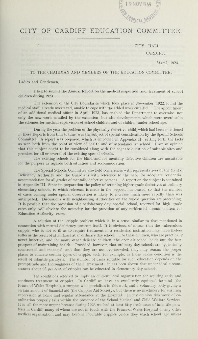 ml' [:^ 19 NOV 1969 CITY OF CARDIFF EDUCATION COMMITTEE. CITY HALL, CARDIFF, March, 1924. TO THE CHAIRMAN AND MEMBERS OF THE EDUCATION COMMITTEE. Ladies and Gentlemen, I beg to submit the Annual Report on tlie medical inspection and treatment of school children during 1923. The extension of the City Boundaries which took place in November, 1922, found the medical staff, already overtaxed, unable to cope with the added work entailed. The appointment of an additional medical officer in April, 1923, has enabled the Department to overtake not only the new w’ork entailed by the extension, but also developments which were overdue in the schemes for medical supervision of school children and of children under school age. During the year the problem of the physically defective child, which had been mentioned in these Reports from time to time, was the subject of special consideration by the Special Schools Committee. A report was prepared, which is embodied in Appendix IL, setting forth the facts as seen both from the point of view of health and of attendance at school. I am of opinion that this subject ought to be considered along with the cognate question of suitable sites and premises for all or several of the existing special schools. The existing schools for the blind and for mentally defective children are unsuitable for the purpose as regards both situation and accommodation. The Special Schools Committee also held conferences with representatives of the Mental Deficiency Authority and the Guardians with reference to the need for adequate residential accommodation for all grades of mentally defective persons. A report on the subject is contained in Appendix HI. Since its preparation the policy of retaining higher grade defectives at ordinary elementary schools, to which reference is made in the report, has ceased, so that the number of cases coming under special observation is likely to increase much more rapidly than was anticipated. Discussions with neighbouring Authorities on the whole question are proceeding. It is possible that the provision of a satisfactory day special school, reserved for high grade cases only, will obviate the necessity for the provision of any residential accommodation for Education Authority cases. A solution of the cripple problem which is, in a sense, similar to that mentioned in connection with mental deficienev presents itself. It is obvious, of course, that the tuberculous cripple, who is not so ill as to require treatment in a residential institution may ncv'ertheless suffer as the result of attendance at an ordinary day school. For these children, who are practically never infective, and for many other delicate children, the open-air school holds out the best prospect of maintaining health. Provided, however, that ordinary day schools are hygienically constructed and managed, and that they are not overcrowded, they may remain tire proper places to educate certain types of cripple, such, for example, as those whose condition is the result of infantile paralysis. The number of cases suitable for such education depends on the promptitude and thoroughness of their treatment; it has been shown that under ideal circum- stances about 95 per cent, of cripples can be educated in elementary day schools. The conditions referred to imply an efficient local organisation for securing early and continous treatment of cripples. In Cardiff we have an excellently equipped hosjiital (the Prince of Wales Hospital), a surgeon who specialises in this work, and a voluntary body giving a certain amount of financial aid (the Cripples .-Md Society), but there is no machinery for ensuring supervision at home and regular attendance at the Hospital. In my opinion this work of co- ordination properly falls within the province of the School Medical and Child Welfare Services. It is all the more urgent because during 1923 we had at least fifty fresh cases of infantile para- lysis in Cardiff, many of whom arc not in touch with the Prince of Wales Hospital or any other medical organisation, and may become incurable cripples before they reach school age unless