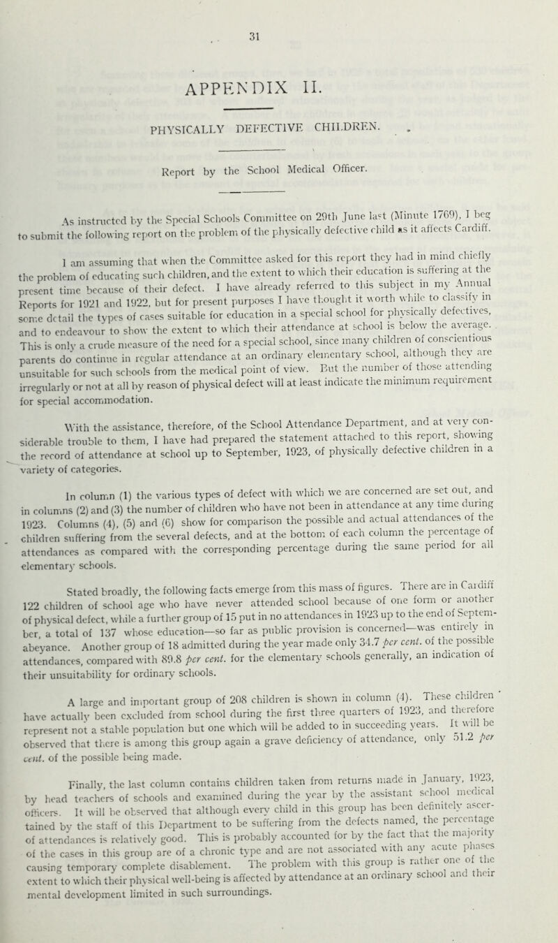 31 appendix II. PHYSICALLY DEFECTIVE CHILDREN. Report by the School Medical Officer. As instmctcd by the Special Schools Committee on 29th June last (Minute 1769), I beg to submit the following report on the problem of the physically defective child as it affects Cardiff. 1 am assuming that when the Committee asked for this report they had in mind chiefly the problem of educating such children, and the e.vtent to which their education is suffering at the present time because of their defect. I have already referred to this subject in my Annual Reports for 1921 and 1922, but for present purposes I have thought it worth while to classify m some detail the types of cases suitable for education in a special school for physically defectives, and to endeavour to show the e.xtent to which their attendance at school is below the average. This is only a cinide measure of the need for a special school, .since many children of conscientious parents do continue in regular attendance at an ordinary^ elementary school, although they are unsuitable for such schools from the medical point of view. But the number of those attending irregularly or not at all by reason of physical defect will at least indicate the minimum requirement for special accommodation. With the assistance, therefore, of the School Attendance Department, and at very con- siderable trouble to them, I have had prepared the statement attached to this report showing the record of attendance at school up to September, 1923, of physically defective children in a variety of categories. In column (1) the various types of defect with w’hich we are concerned are set out, and in columns (2) and (3) the number of children who have not been in attendance at any time during 1923 Columns (4) (5) and ^6) show for comparison the possible and actual attendances of the children suffering from tlie several defects, and at the bottom of each column the percentage of attendances as compared with the corresponding percentage during the same period for all elementary schools. Stated broadly, the following facts emerge from this mass of figures. There are in Caidiff 122 children of school age who have never attended school because of one fomi or another of physical defect, while a further group of 15 put in no attendances in 1923 up to the end of Septem- ber, a total of 137 whose education—so far as public provision is concerned—was entireW m abeyance. Another group of 18 admitted during the year made only 34.7 hey cent, of the possible attendances, compared with 89.8 per cent, for the elementary schools generally, an indication ot their unsuitability for ordinary schools. A large and important group of 208 children is shown in column (4). These children ' have actually been excluded from school during the first th.ree quarters of 1923, and represent not a stable population but one which will be added to in succeeding years. It wall be observed that there is among this group again a grave deficiency of attendance, only 51. per cent, of the possible being made. Finally, the last column contains children taken from returns made in January, 1923, by head teachers of schools and examined during the year by the assistant school medical officers. It will be observed that although every child in this group has been definitely ascer- tained bv the staff of this Department to be suffering from the defects named, the percentage of attendances is relatively good. This is probably accounted for by the fact tha.. t le majoii j of the cases in this group are of a chronic type and are not associated with an\ acute P ^ causing temporary complete disablement. Ihe problem with this group is rat ler on extent to which their physical well-being is affected by attendance at an ordinary school and their mental de\'elopment limited in such surroundings.