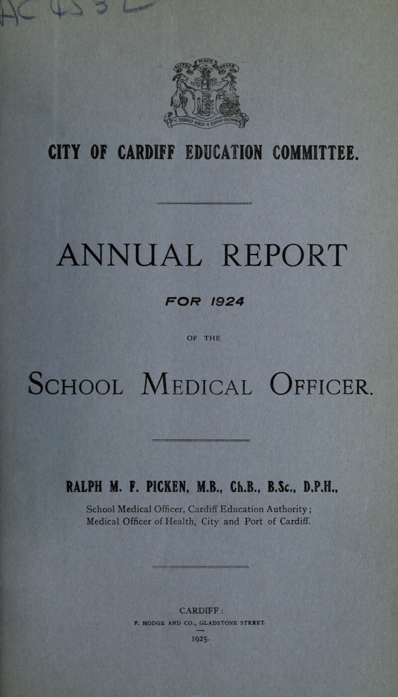 ANNUAL REPORT FOR 1924 OF THE School Medical Officer. RALPH M. F. PICKEN, M.B., Ch.B., B.Sc., D.P.H., School Medical Officer, Cardiff Education Authority; Medical Officer of Health, City and Port of Cardiff. CARDIFF: F. HODGE AND CO., GLADSTONE STREET. 1925.