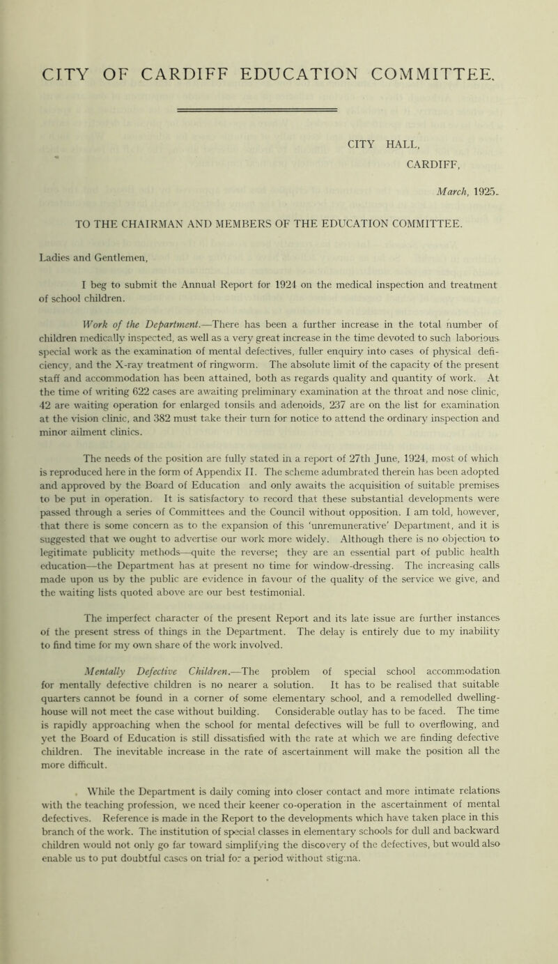 CITY HALL, CARDIFF, March, 1925. TO THE CHAIRMAN AND MEMBERS OF THE EDUCATION COMMITTEE. Ladies and Gentlemen, I beg to submit the Annual Report for 1924 on the medical inspection and treatment of school children. Work of the Department.—There has been a further increase in the total number of children medically inspected, as well as a very great increase in the time devoted to such laborious special work as the examination of mental defectives, fuller enquiry into cases of physical defi- ciency, and the X-ray treatment of ringworm. The absolute limit of the capacity of the present staff and accommodation has been attained, both as regards quality and quantity of work. At the time of writing 622 cases are awaiting preliminary examination at the throat and nose clinic, 42 are waiting operation for enlarged tonsils and adenoids, 237 are on the list for examination at the vision clinic, and 382 must take their turn for notice to attend the ordinary inspection and minor ailment clinics. The needs of the position are fully stated in a report of 27th June, 1924, most of which is reproduced here in the form of Appendix II. The scheme adumbrated therein has been adopted and approved by the Board of Education and only awaits the acquisition of suitable premises to be put in operation. It is satisfactory to record that these substantial developments were passed through a series of Committees and the Council without opposition. I am told, however, that there is some concern as to the expansion of this ‘unremunerative’ Department, and it is suggested that w^e ought to advertise our work more widely. Although there is no objection to legitimate publicity methods—quite the reverse; they are an essential part of public health education—the Department has at present no time for window-dressing. The increasing calls made upon us by the public are evidence in favour of the quality of the service we give, and the waiting lists quoted above are our best testimonial. The imperfect character of the present Report and its late issue are further instances of the present stress of things in the Department. The delay is entirely due to my inability to find time for my own share of the work involved. Mentally Defective Children.—The problem of special school accommodation for mentally defective children is no nearer a solution. It has to be realised that suitable quarters cannot be found in a corner of some elementary school, and a remodelled dwelling- house will not meet the case without building. Considerable outlay has to be faced. The time is rapidly approaching when the school for mental defectives will be full to overflowing, and yet the Board of Education is still dissatisfied with the rate at which we are finding defective children. The inevitable increase in the rate of ascertainment will make the position all the more difficult. While the Department is daily coming into closer contact and more intimate relations with the teaching profession, we need their keener co-operation in the ascertainment of mental defectives. Reference is made in the Report to the developments which have taken place in this branch of the work. The institution of special classes in elementary schools for dull and backward children would not only go far toward simplifying the discovery of the defectives, but would also enable us to put doubtful cases on trial for a period without stigma.