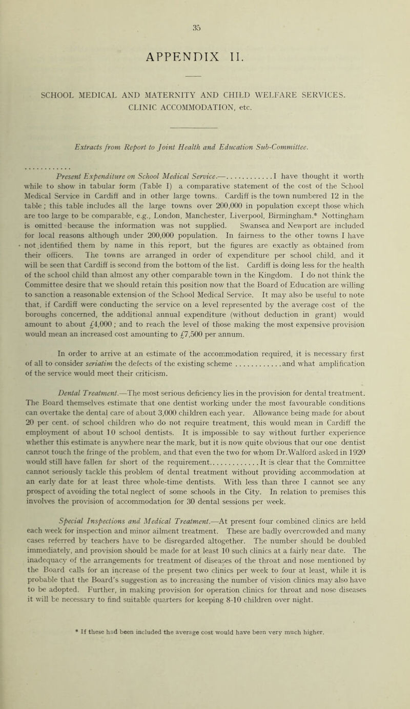 SCHOOL MEDICAL AND MATERNITY AND CHILD WELFARE SERVICES. CLINIC ACCOMMODATION, etc. Extracts from Report to Joint Health and Education Sub-Committee. Present Expenditure on School Medical Service.— I have thought it worth while to show in tabular form (Table I) a comparative statement of the cost of the School Medical Service in Cardiff and in other large towns. Cardiff is the town numbered 12 in the table; this table includes all the large towns over 200,000 in population except those which are too large to be comparable, e.g., London, Manchester, Liverpool, Birmingham.* Nottingham is omitted because the information was not supplied. Swansea and Newport are included for local reasons although under 200,000 population. In fairness to the other towns I have not .identified them by name in this report, but the figures are exactly as obtained from their officers. The towns are arranged in order of expenditure per school child, and it will be seen that Cardiff is second from the bottom of the list. Cardiff is doing less for the health of the school child than almmst any other comparable town in the Kingdom. I do not think the Committee desire that we should retain this position now that the Board of Education are willing to sanction a reasonable extension of the School Medical Service. It may also be useful to note that, if Cardiff were conducting the service on a level represented by the average cost of the boroughs concerned, the additional annual expenditure (without deduction in grant) would amount to about £4,000; and to reach the level of those making the most expensive provision would mean an increased cost amounting to £7,500 per annum. In order to arrive at an estimate of the accom.modation required, it is necessary first of all to consider seriatim the defects of the existing scheme and what amplification of the service w’ould meet their criticism. Dental Treatment.—The most serious deficiency lies in the provision for dental treatment. The Board themselves estimate that one dentist working under the most favourable conditions can overtake the dental care of about 3,000 children each year. Allowance being made for about 20 per cent, of school children who do not require treatment, this would mean in Cardiff the employment of about 10 school dentists. It is impossible to say without further experience whether this estimate is anywhere near the mark, but it is now quite obvious that our one dentist cannot touch the fringe of the problem, and that even the two for whom Dr.Walford asked in 1920 would still have fallen far short of the requirement It is clear that the Committee cannot seriously tackle this problem of dental treatment without providing accommodation at an early date for at least three whole-time dentists. With less than three I cannot see any prospect of avoiding the total neglect of some schools in the City. In relation to premises this involves the provision of accommodation for 30 dental sessions per week. special Inspections and Medical Treatment.—At present four combined clinics are held each week for inspection and minor ailment treatment. These are badly overcrowded and many cases referred by teachers have to be disregarded altogether. The number should be doubled immediately, and provision should be made for at least 10 such clinics at a fairly near date. The inadequacy of the arrangements for treatment of diseases of the throat and nose mentioned by the Board calls for an increase of the present two clinics per week to four at least, while it is probable that the Board’s suggestion as to increasing the number of vision clinics may also have to be adopted. Further, in making provision for operation clinics for throat and nose diseases it will be necessary to find suitable quarters for keeping 8-10 children over night. * If these had been included the average cost would have been very much higher.