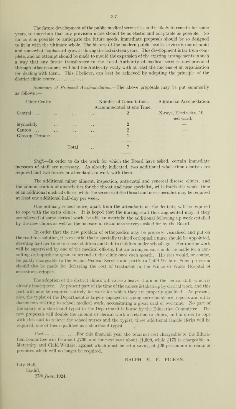 The future development of the public medical services is, and is likely to remain for some years, so uncertain that any provision made should be as elastic and adaptable as possible. So far as it is possible to anticipate the future needs, immediate proposals should be so designed to fit in with the ultimate whole. The history of the modern public health services is one of rapid and somewhat haphazard growth during the last sixteen years. This development is far from com- plete, and an attempt should be made to mould the expansion of the existing arrangements in such a way that any future transference to the Local Authority of medical services now provided through other channels will find the Authority ready with at least the nucleus of an organisation for dealing with them. This, I believe, can best be achieved by adopting the principle of the district clinic centre Summary of Proposed Accommodation.—The above proposals may be put summarily as follows :— Clinic Centre. Number of Consultations Additional Accomodation. Central . . Accommodated at one Time. 2 X-rays, Electricity, 10 Mynachdy 2 bed ward. Canton .. 2 — Glossop Terrace .. 1 — Total 7 Staff.—In order to do the work for which the Board have asked, certain immediate increases of staff are necessary. As already indicated, two additional whole-time dentists are required and two nurses or attendants to work with them. The additional minor ailment, inspection, ante-natal and venereal disease clinics, and the administration of anaesthetics for the throat and nose specialist, will absorb the whole time of an additional medical officer, while the services of the throat and nose specialist may be required at least one additional half-day per week. One ordinary school nurse, apart from the attendants on the dentists, will be required to cope w’ith the extra clinics. It is hoped that the nursing staff thus augmented may, if they are relieved of some clerical work, be able to overtake the additional following up work entailed by the new clinics as well as the increase in cleanliness surveys asked for by the Board. In order that the new' problem of orthopaedics may be properly visualised and put on the road to a solution, it is essential that a specially trained orthopaedic nurse should be appointed, devoting half her time to school children and half to children under school age. Her routine work will be supervised by one of the medical officers, but an arrangement should be made for a con- sulting orthopaedic surgeon to attend at the clinic once each month. His fees would, or course, be partly chargeable to the School Medical Service and partly to Child \\'elfare. Some provision should also be made for defraying the cost of treatment in the Prince of Wales Hospital of necessitous cripples. The adoption of the district clinics will cause a heavy strain on the clerical staff, which is already inadequate. At present part of the time of the nurses is taken up by clerical work, and this part will now be required entirely for w'ork for which they are properly qualified. At present, also, the typist of the Department is largely engaged in typing correspondence, reports and other documents relating to school medical work, necessitating a great deal of overtime. No part of the salar}' of a shorthand-typist in the Department is borne by the Education Committee. The new proposals will double the amount of clerical work in relation to clinics, and in order to cope with this and to relieve the school nurses and the typist, three additional female clerks will be required, one of them qualified as a shorthand-typist. Cost.— For this financial year the total net cost chargeable to the Educa- tion Committee will be about £700, and for next year about £1,800, while £175 is chargeable to Maternity and Child Welfare, against which must be set a saving of £26 per annum in rental of premises which will no longer be required. City Hall, Cardiff, 21th June, 1924.
