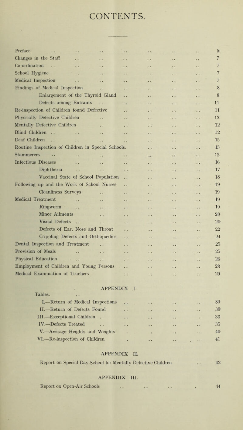 CONTENTS. Preface .. .. .. .. .. .. .. 5 Changes in the Staff . . .. . . . . .. .. 7 Co-ordination .. .. .. .. . . .. .. 7 School H5'giene .. .. .. . . .. .. 7 Medical Inspection .. .. .. .. .. .. 7 Findings of Medical Inspection . . .. .. .. .. 8 Enlargement of the Thyroid Gland . . . . .. .. 8 Defects among Entrants .. .. .. .. .. 11 Re-inspection of Children found Defective .. .. .. .. 11 Physically Defective Children .. . . .. .. .. 12 Mentally Defective Children .. .. .. .. .. 12 Blind Children .. .. .. .. .. .. .. 12 Deaf Children . . .. .. .. .. .. .. 15 Routine Inspection of Children in Special Schools. .. .. .. 15 Stammerers .. .. .. .. .. .. 15 Infectious Diseases .. .. .. .. .. .. 16 Diphtheria .. .. .. .. ., ,. 17 Vaccinal State of School Population .. .. .. ., 18 Following up and the Work of School Nurses .. .. .. .. 19 Cleanliness Surveys .. .. .. .. ., 19 Medical Treatment .. .. .. .. ,. .. 19 Ringworm .. .. .. .. .. .. 19 Minor Ailments .. .. . . .. .. 20 Visual Defects .. .. .. .. .. .. 20- Defects of Ear, Nose and Throat .. .. .. .. 22 Crippling Defects and Orthopaedics .. .. .. .. 24 Dental Inspection and Treatment .. .. .. .. .. 25 Provision of Meals .. .. .. .. .. ... 25 Physical Education . . .. .. . . .. .. 26 Employment of Children and Young Persons .. .. .. .. 28 Medical Examination of Teachers .. .. .. .. 29 APPENDIX I. Tables. I.—Return of Medical Inspections ., .. .. .. 30 II.—Return of Defects Found .. .. .. .. 30 III. —Exceptional Children .. .. .. .. . 33 IV. —Defects Treated .. .. .. .. .. 35 V. —Average Heights and Weights . . .. . . 40 VI.—Re-inspection of Children . .. .. .. 41 APPENDIX II. Report on Special Day-School for Mentally Defective Children .. 42 APPENDIX III. Report on Open-Air Schools 44