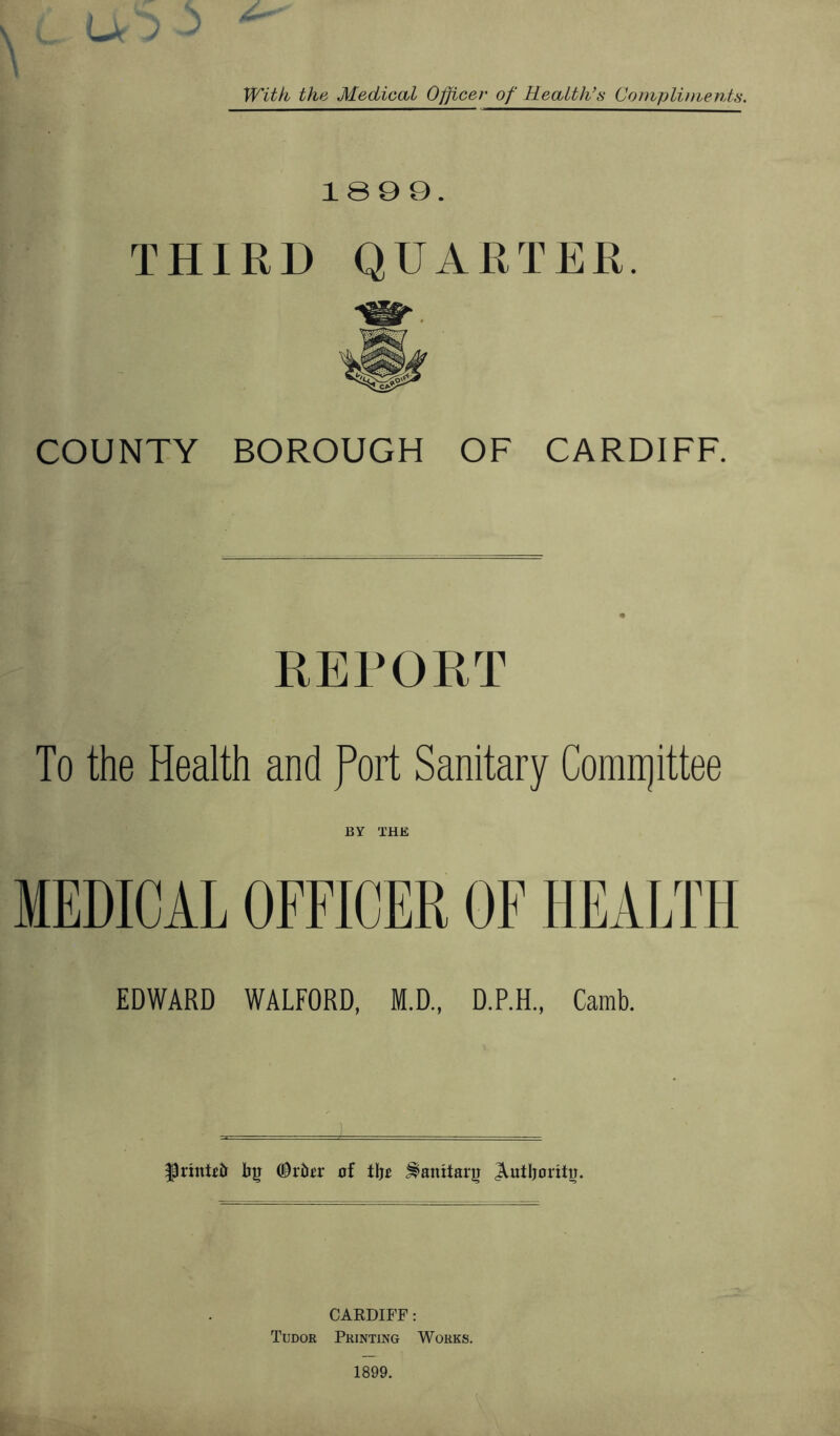 J With the Medical Officer of Health’s Compliments. 1899. THIRD QUARTER. COUNTY BOROUGH OF CARDIFF. REPORT To the Health and fort Sanitary Comrrjittee BY THE MEDICAL OFFICER OF HEALTH EDWARD WALFORD, M.D., D.P.H., Camb. ^printfir by ODrfcr of tRo Sanitary Authority. CARDIFF: Tudor Printing Works. 1899.