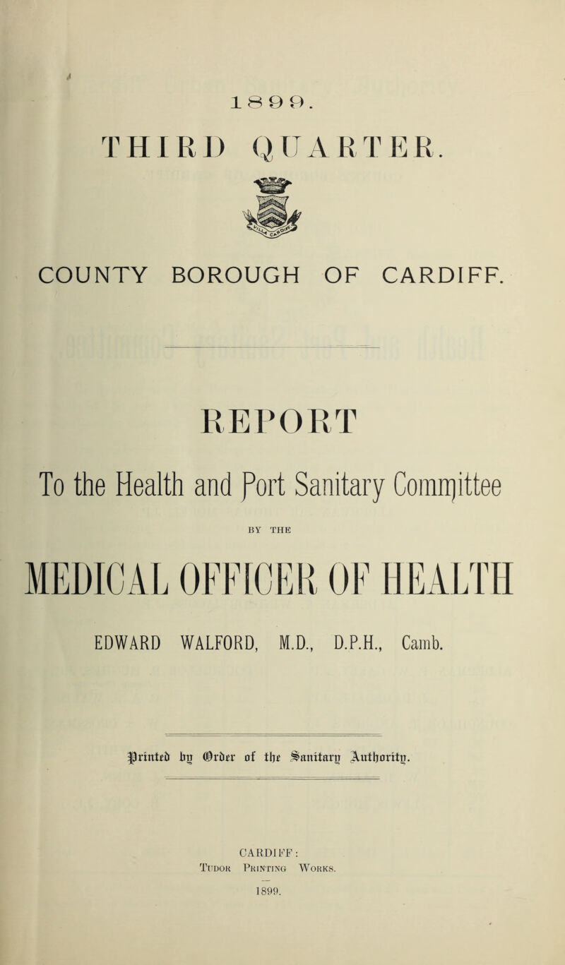 THIRD QUARTER. COUNTY BOROUGH OF CARDIFF. REPORT To the Health and Port Sanitary Committee BY THE MEDICAL OFFICER OF HEALTH EDWARD WALFORD, M.D., D.P.H., Camb. |3riixR& iiu (Shim* of tfro ^axxxtarir Anthoritu. CARDI h'F : Tudor Printing Works. 1899.