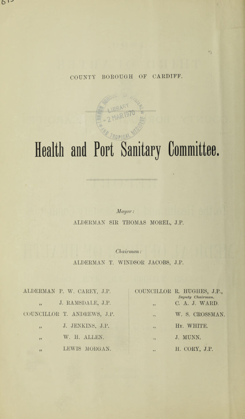 COUNTY BOROUGH OF CARDIFF. Health and Port Sanitary Mayor: ALDERMAN SIR THOMAS MOREL, J.P. Chairman: ALDERMAN T. WINDSOR JACOBS, J.P. ALDERMAN P. W. CAREY, J.P. „ J. RAMSDALE, J.P. COUNCILLOR T. ANDREWS, J.P. „ J. JENKINS, J.P. „ W. H. ALLEN. „ LEWIS MORGAN. COUNCILLOR R. HUGHES, J.P., Deputy Chairman. „ C. A. J. WARD. W. S. CROSSMAN. Hy. WHITE. J. MUNN. H. CORY, J.P.