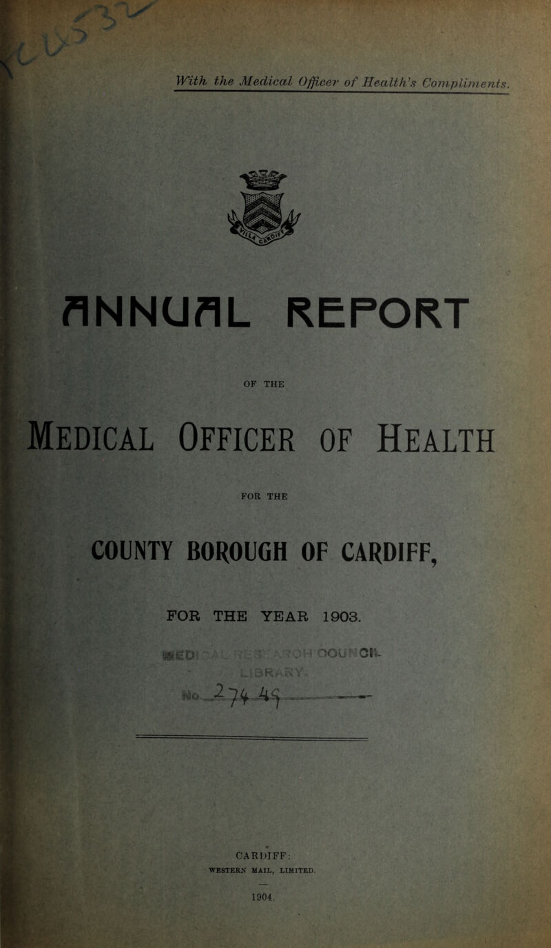 WUh the Medical Officer of HeaMk\<$ Coinpliments. ANNUAL REPORT OF THE Medical Officer of Health FOR THE COUNTY BOROUGH OF CARDIFF, FOR THE YEAR 1903. ■>OU 'fiha 2 CARDIFF: WESTERiV MAIL, LIMITED.