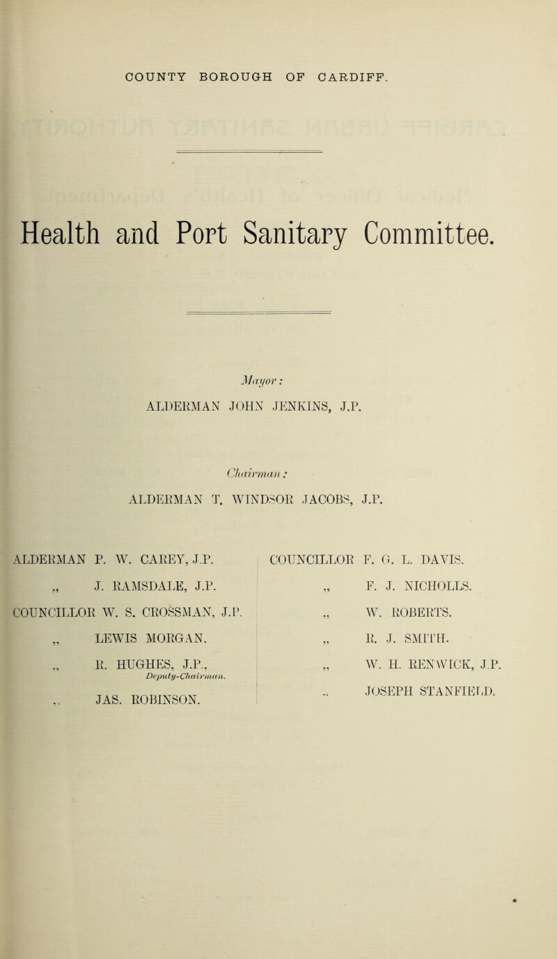 COUNTY BOROUGH OF CARDIFF. Health and Port Sanitary Committee. Miiyor: ALDERMAN JOHN JENKINS, J.P. (Jhairmaii: ALDERMAN T. WINDSOR JACOBS, J.R. ALDERMAN P. W. CAREY, J.P. „ J. RAMSDALE, J.P. COUNCILLOR W. S. CROSSMAN, J.P. „ LEWIS MORGAN. „ R. HUGHES, J.P., Deputy-Chairman. JAS. ROBINSON. COUNCILLOR F. G. L. DAVIS. „ F. J. NICHOLLS. „ W. ROBERTS. „ R. J. SMITH. „ W. H. RENWICK, J.P. JOSEPH STANFIELD.