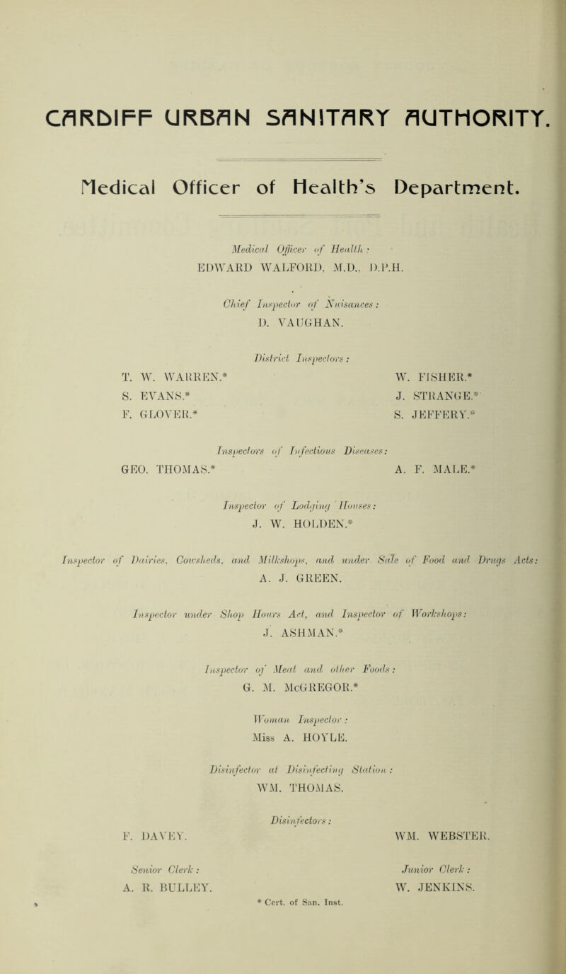 CflRbIFF URBAN SANITARY AUTHORITY. Medical Officer of Health’s Department. Medical Officer af HenlUt : EDWARD WAEFORJ). .M.D.. D.P.H. Cltief Lis-peclnr of Niiisanceti D. VAUGHAN. Didrict htspecloi T. W. WAUKEN.* 8. EVANS.* F. GLOVER.* W. FISHER* J. STRANGE.*- S. JEFFERY.* Inspectors of Infectious Diseases: GEO. THOMAS.* A. F. MAI.E.* luspector of Lodijiwi Houses J. W. HOl.DEN.* Inspector of Dairies. Corcsheds, and MiUcshops, atul under Sale <f Food and Drurjs Hcfs; A. J. GREEN. Inspector under Shop Hours Art, anul Inspector of ]\''orlcsho2>s: j'. ASHMAN.* 1 Inspector of Meat and other Foods. G. .M. McGREGOR.* M 'ornan, I'lespector : Miss A. HOYLE. Disinfector at Disiifecliiaj Station W-M. 'J’HOMAS. Disin fectors : F. J)AVEV. WM. WEBSTER. Senior Clerh : A. R. liULLEY. *■ Cert, of San. Inst. Junior Clerl:: W. JENKINS.