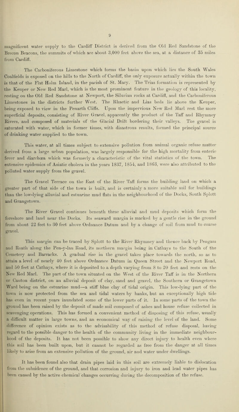 magnificent water supply to the Cardiff District is derived from the Old Red Sandstone of the Brecon Beacons, the summits of which are about 3,000 feet above the sea, at a distance of 35 miles from Cardiff. The Carboniferous Limestone which forms the basin upon which lies the South Wales Coalfields is exposed on the hills to the North of Cardiff, the onl}^ exposure actually within the town is that of the Flat Holm Island, in the parish of St. Mary. The 'L’rias formation is represented by the Keuper or New Red Marl, which is the most prominent feature in the geology of this locality, resting on the Old Red Sandstone at Newport, the Silurian rocks at Cardiff, and the Carboniferous Limestones in the districts further West. The Rhaetic and Lias beds lie above the Keuper, being exposed to view in the Penarth Cliffs. Upon the impervious New Red Marl rest the more superficial deposits, consisting of River Gravel, apparently the product of the Taff and Rh3unney Rivers, and composed of materials of the Glacial Drift bordering their valleys. Tiie gravel is saturated with water, which in former times, with disastrous results, formed the principal source of drinking water supplied to the town. This water, at all times subject to extensive pollution from animal organic refuse matter derived from a large urban population, was largely responsible for the high mortality from enterics fever and diarrhoea which was formerly a characteristic of the vital statistics of the town. The extensive epidemics of Asiatic cholera in the j'^ears 1837, 1854', and 1863, were also attributed to the polluted water supply from the gravel. The Gravel 'I'errace on the Fast of the River Taff forms the building land on which a greater part of that side of the town is built, and is certainly a more suitable soil for buildings than the low-lying alluvial and estuarine mud flats in the neighbourhood of the Docks, South Splott and Grangetown. The River Gravel continues beneath these alluvial and mud deposits which form the foreshore and land near the Docks. Its seaward margin is marked b} a gentle rise in the ground from about 22 feet to 30 feet above Ordnance Datum atid b}’ a change of soil from mud to coarse gravel. This margin can be traced by Splott to the River Rhymney and thence back b}^ Pengam and Roath along the Pen-y-lan Road, its northern margin being in Cathays to the South of the Cemeteiy and Barracks. A gradual rise in the gravel takes place towards the north, so as to attain a level of nearly 40 feet above Ordnance Datum in Queen Street and the Newport Road, and 50 feet at Cathays, where it is deposited to a depth varying from 8 to 20 feet and rests on the New Red Marl. 'J'he part of the town situated on the West of the River Taff is in the Northern or Canton district, on an alluvial deposit of clay, sand and gravel, the Southern or Grangetown W ard being on the estuarine mud—a stiff blue clay of tidal origin. This low-lying part of the town is now protected from the sea and tidal waters by banks, but an exceptional!}^ high tide has even in recent \'ears inundated some of the lower parts of it. In some pai’ts of the town the ground has been raised bj^ the deposit of made soil composed of ashes and house refuse collected in scavenging operations. This has formed a convenient method of disposing of this refuse, usually a difficult matter in large towns, and an economical way of raising the level of the land. Some difference of opinion exists as to the advisability of this method of refuse disposal, having regard to the possible danger to the health of the community living in the immediate neighbour- hood of the deposits. It has not been possible to show any direct injury to health even where this soil has been built upon, but it cannot be regarded as free from the danger at all times likely to arise from an extensive pollution of the ground, air and water under dwellings. It has been found also that drain 2)ipes laid in this soil are extremely liable to dislocation ti'Oin the subsidence of the ground, and that corrosion and injury to iron and lead water pipes has been caused by the active chemical changes occuri'ing during the decomjiosition of the refuse.