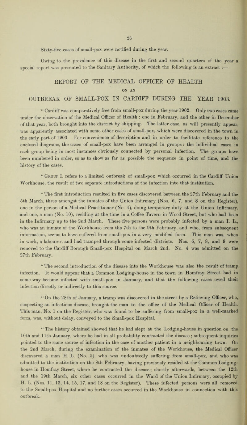 Sixty-five cases of small-pox were notified during the year. Owing to the prevalence of this disease in the first and second quarters of the year a special report was presented to the Sanitary Authority, of which the following is an extract :— REPORT OF THE MEDICAL OFFICER OF HEALTH ON AN OUTBREAK OF SMALL-POX IN CARDIFF DURING THE YEAR 1903. “ Cardiff was comparatively free froin small-pox during the year 1902. Only two cases came under the observation of the Medical Officer of Health : one in February, and the other in December of that year, both brought into the district by shipping. The latter case, as will presently appear, was appai’ently associated with some other cases of small-pox, which were discovered in the town in the early part of 1903. For convenience of description and in order to facilitate reference to the enclosed diagrams, the cases of small-pox have been arranged in groups : the individual cases in each group being in most instances obviously connected by personal infection. The gi’oups have been numbered in order, so as to show as far as possible the sequence in point of time, and the history of the cases. “ Group I. refers to a limited outbreak of small-pox which occurred in the Cardiff Union Workhouse, the result of two separate introductions of the infection into that institution. “The first introduction resulted in five cases discovered between the 27th February and the 6th March, three amongst the inmates of the Union Infirmary (Nos. 6, 7, and 8 on the Register), one in the person of a Medical Practitioner (No. 4), doing temporary duty at the Union Infirmaiy, and one, a man (No. 10), residing at the time in a Coffee Tavern in Wood Street, bl^t who had been in the Infirmary up to the 2nd March. These five persons were probably infected by a man I. L., who was an inmate of the Workhouse from the 7th to the 9th February, and who, from subsequent information, seems to have suffered from small-pox in a very modified form. This man was, when in work, a labourer, and had tramped through some infected districts. Nos. 6, 7, 8, and 9 were removed to the Cardiff Borough Small-pox Hospital on March 2nd. No. 4 was admitted on the 27th February. “ The second introduction of the disease into the Workhouse was also the result of tramp infection. It would appear that a Common Lodging-house in the town in Horn fray Street had in some way become infected with small-pox in January, and that the following cases owed their infection directly or indirectly to this soui’ce. “ On the 28th of January, a tramp was discovered in the street by a Relieving Officer, who, suspecting an infectious disease, brought the man to the office of the Medical Officer of Health. This man. No. 1 on the Register, who was found to be suffering from small-pox in a well-marked form, was, without delay, conveyed to the Small-pox Hospital. “ The history obtained showed that he had slept at the Lodging-house in question on the 10th and 11th January, where he had in all probability contracted the disease; subsequent inquiries pointed to the same source of infection in the case of another patient in a neighbouring town. On the 2nd March, during the examination of the inmates of the Workhouse, the Medical Officer discovered a man H. L. (No. 5), who was undoubtedly suffering from small-pox, and who was admitted to the institution on the 8th February, having previously resided at the Common Lodging- house in Homfray Street, where he contracted the disease; shortly afterwards, between the 12th and the 19th March, six other cases occurred in the Ward of the Union Infirmary, occupied by H. L. (Nos. 11, 12, 14, 15, 17, and 18 on the Register). These infected persons were all removed to the Small-pox Hospital and no further cases occurred in the Workhouse in connection with this outbreak.