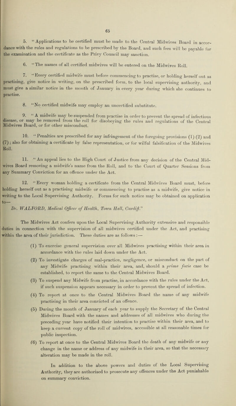 5. “ Applications to be certified must be made to the Central Midwives Board in accor- dance with the rules and regulations to l^e prescribed by the Board, and such fees will be payable for the examination and the certificate as the Privy Council may sanction. j 6. “ The names of all certified midwives will lie entered on the Midwives Roll. 7. •“ Every certified midwife must before commencing to practise, or holding herself out as I practising, give notice in writing, on the prescribed form, to the local supervising authority, and ! must give a similar notice in the month of Januaty in every year during which she continues to practise. 8. “No certified midwife may employ an uncertified substitute. 9. “ A midwife may be suspended from practise in order to prevent the spread of infectious disease, or may be removed from the roll for disobeying the rules and regulations of the Central [ Midwives Board, or for other misconduct. 10. “ Penalties are prescribed for any infringement of the foregoing provisions (1) (2) and (7); also for obtaining a certificate by false representation, or for wilful falsification of the Midwives I Roll. 11. “An ajjpeal lies to the High Court of Justice from any decision of the Central Mid- I wives Board removing a midwife’s name from the Roll, and to the Court of Quarter Sessions frotn I any Summary Conviction for an offence under the Act. ^ 12. “Every woman holding a certificate from the Central Midwives Board must, before holding herself out as a practising midwife or commencing to practise as a midwife, give notice in [ writing to the Local Supervising Authority. Forms for such notice ma}' be obtained on application to— Dr. WALFORD, Medical Officer of Health, Town Hall, Gardif. The Midwives Act confers upon the Local Supervising Authority extensive and responsible duties in connection with the supervision of all midwives certified under the Act, and practising within the area of their jurisdiction. These duties are as follows :— (1) To exercise general supervision over all Midwives practising within their area in accordance with the rules laid down under the Act. (2) d’o investigate charges of mal-practice, negligence, or misconduct on the part of any Midwife practising within their area, and, should a prima facie case be established, to report the same to the Central Midwives Board. (3) To suspend any Midwife from practise, in accordance with the rules under the Act, if such suspension appears necessary in order to prevent the spread of infection. (4) To report at once to the Central Midwives Board the name of any midwife I practising in their area convicted of an offence. (5) During the month of January of each year to supplj^ the Secretary of the Central Midwives Board with the names and addresses of all midwives who during the preceding year have notified their intention to practise within their area, and to keep a current copy of the roll of mid wives, accessible at all reasonable times for public inspection. (6) To report at once to the Central Midwives Board the death of any midwife or any change in the name or address of any midwife in their area, so that the necessaiy alteration may be made in the roll. In addition to the above powers and duties of the Local Supervising Authority, they are authorised to prosecute any offences under the Act punishable on summary conviction.