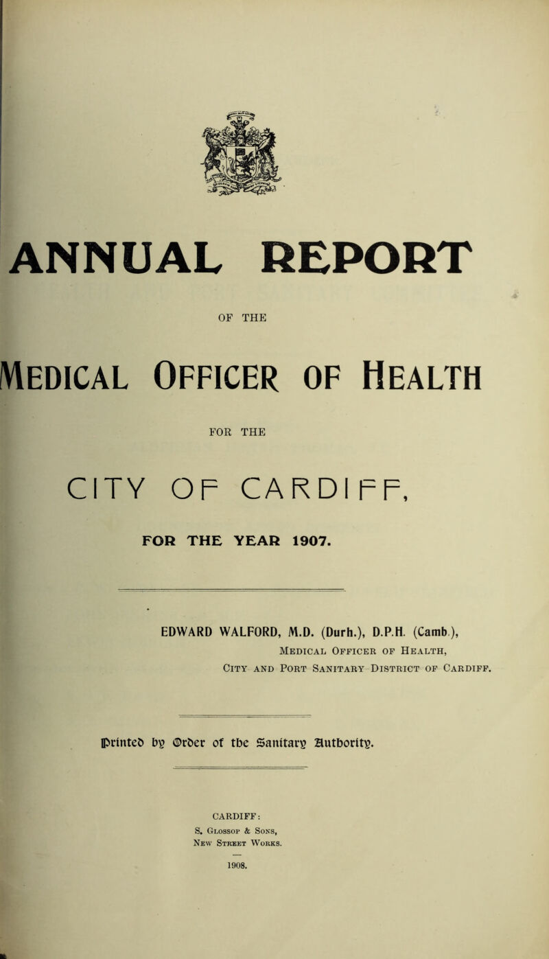 ANNUAL REPORT OF THE Medical Officer of Health FOR THE CITY OF CARDIFF, FOR THE YEAR 1907. EDWARD WALFORD, M.D. (Durh.), D.P.H. (Camb), Medical Officer of Health, City and Port Sanitary District of Cardiff. printed bp ©trber of tbe Sanitarp Hutborltp. CARDIFF: S. Glossop & Sons, New Street Works. 1908.