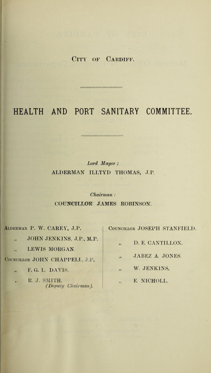HEALTH AND PORT SANITARY COMMITTEE. Lord Mayor : ALDERMAN ILLTYD THOMAS, J.P. Chairman : COUNCILLOR JAMES ROBINSON. Alderman P. W. CAREY, J.P. „ JOHN JENKINS, J.P., M.P. LEWIS MORGAN. Councillor JOHN CHAPPELL, J.P. „ F. G. L. DAVIS. Councillor JOSEPH STANFIELD. „ D. E. CANTILLON. „ JABEZ A. JONES. „ W. JENKINS. II. J. SMITH. (Deputy Chairman). E. NICHOLL.