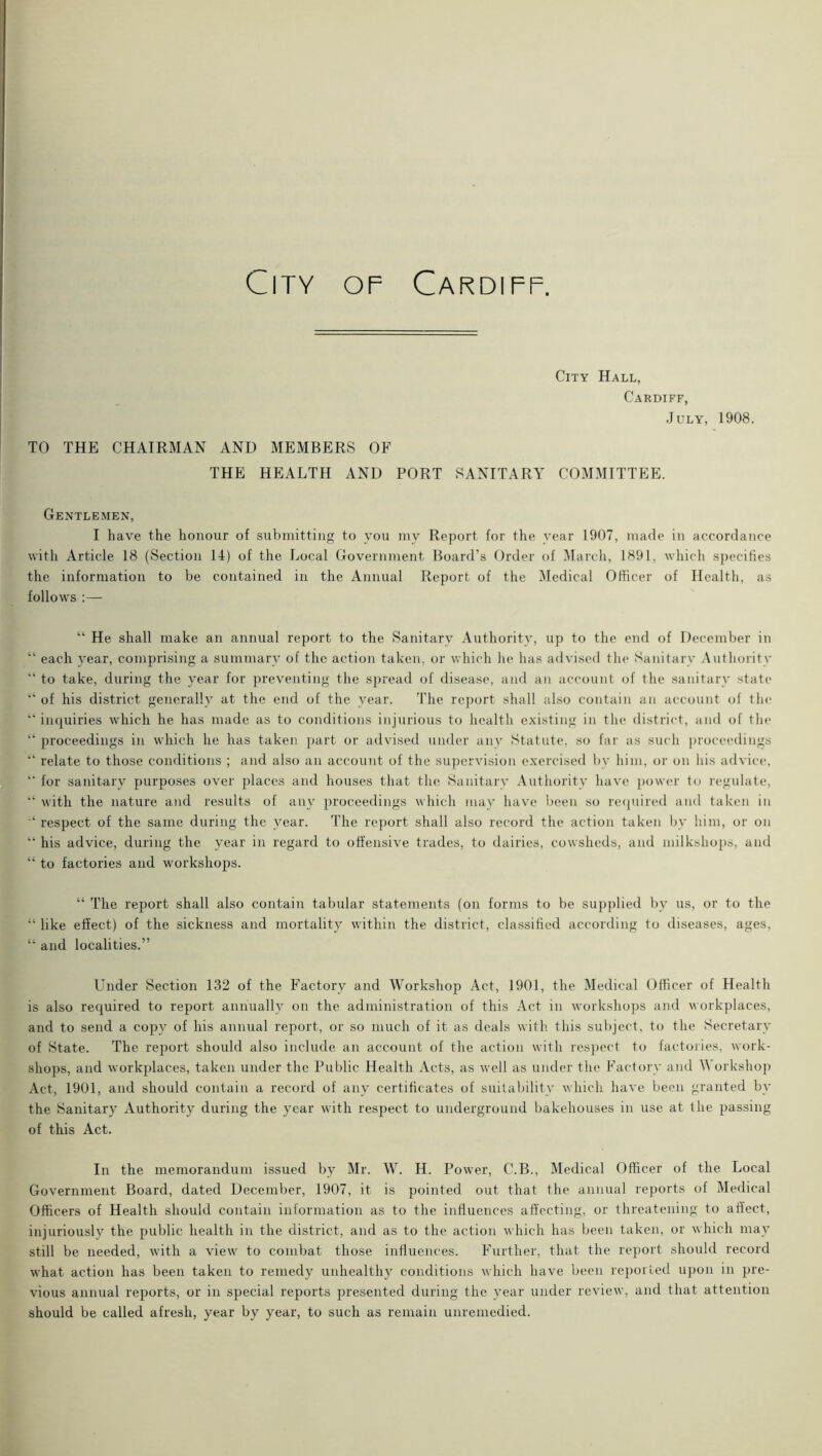 City Hall, Cardiff, July, 1908. TO THE CHAIRMAN AND MEMBERS OF THE HEALTH AND PORT SANITARY COMMITTEE. Gentlemen, I have the honour of submitting to you my Report for the year 1907, made in accordance with Article 18 (Section 1-1) of the Local Government Board’s Order of March, 1891, which specifies the information to be contained in the Annual Report of the Medical Officer of Health, as follows :— “ He shall make an annual report to the Sanitary Authority, up to the end of December in “ each year, comprising a summary of the action taken, or which he has advised the Sanitary Authority “ to take, during the year for preventing the spread of disease, and an account of the sanitary state “ of his district generally at the end of the year. The report shall also contain an account of the “ inquiries which he has made as to conditions injurious to health existing in the district, and of the “ proceedings in which he has taken part or advised under any Statute, so far as such proceedings “ relate to those conditions ; and also an account of the supervision exercised by him, or on his advice, “ for sanitary purposes over places and houses that the Sanitary Authority have power to regulate, “ with the nature and results of any proceedings which may have been so required and taken in respect of the same during the year. The report shall also record the action taken by him, or on “ his advice, during the year in regard to offensive trades, to dairies, cowsheds, and milkshops, and “ to factories and workshops. “ The report shall also contain tabular statements (on forms to be supplied by us, or to the “ like effect) of the sickness and mortality within the district, classified according to diseases, ages, “ and localities.” Under Section 132 of the Factory and Workshop Act, 1901, the Medical Officer of Health is also required to report annually on the administration of this Act in workshops and workplaces, and to send a copy of his annual report, or so much of it as deals with this subject, to the Secretary of State. The report should also include an account of the action with respect to factories, work- shops, and workplaces, taken under the Public Health Acts, as well as under the Factory and A orkshop Act, 1901, and should contain a record of any certificates of suitability which have been granted by the Sanitary Authority during the year with respect to underground bakehouses in use at the passing of this Act. In the memorandum issued by Mr. W. H. Power, C.B., Medical Officer of the Local Government Board, dated December, 1907, it is pointed out that the annual reports of Medical Officers of Health should contain information as to the influences affecting, or threatening to affect, injuriously the public health in the district, and as to the action which has been taken, or which may still be needed, with a view to combat those influences. Further, that the report should record what action has been taken to remedy unhealthy conditions which have been reported upon in pre- vious annual reports, or in special reports presented during the year under review, and that attention should be called afresh, year by year, to such as remain unremedied.