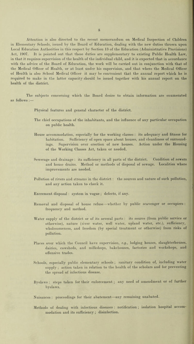 Attention is also directed to the recent memorandum on Medical Inspection of Children in Elementary Schools, issued by the Board of Education, dealing with the new duties thrown upon Local Education Authorities in this respect by Section 13 of the Education (Administrative Provisions) Act, 1907. It is pointed out that these duties are supplementary to existing Public Health Law, in that it requires supervision of the health of the individual child, and it is expected that in accordance with the advice of the Board of Education, the work will be carried out in conjunction with that of the Medical Officer of Health, or at least under his supervision, and that where the Medical Officer of Health is also School Medical Officer it may be convenient that the annual report which he is required to make in tiie latter capacity should be issued together with his annual report on the health of the district. The subjects concerning which the Board desire to obtain information are enumerated as follows :— Physical features and general character of the district. The chief occupations of the inhabitants, and the influence of any particular occupation on public health. House accommodation, especially for the working classes : its adequacy and fitness for habitation. Sufficiency of open space about houses, and cleanliness of surround- ings. Supervision over erection of new houses. Action under the Housing of the Working Classes Act, taken or needed. Sewerage and drainage : its sufficiency in all parts of the district. Condition of sewers and house drains. Method or methods of disposal of sewage. Localities where improvements are needed. Pollution of rivers and streams in the district : the sources and nature of such pollution, and any action taken to check it. Excrement disposal : system in vogue ; defects, if any. Removal and disposal of house refuse—whether by public scavenger or occupiers : frequency and method. Water supply of the district or of its several parts : its source (from public service or otherwise), nature (river water, well water, upland water, etc.), sufficiency, wholesomeness, and freedom (by special treatment or otherwise) from risks of pollution. Places over which the Council have supervision, e.cj., lodging houses, slaughterhouses, dairies, cowsheds, and milkshops, bakehouses, factories and workshops, and offensive trades. Schools, especially public elementary schools ; sanitary condition of, including water supply ; action taken in relation to the health of the scholars and for preventing the spread of infectious disease. Byelaws : steps taken for their enforcement ; any need of amendment or of further byelaws. Nuisances : proceedings for their abatement—any remaining unabated. Methods of dealing with infectious diseases : notification ; isolation hospital accom- modation and its sufficiency ; disinfection.