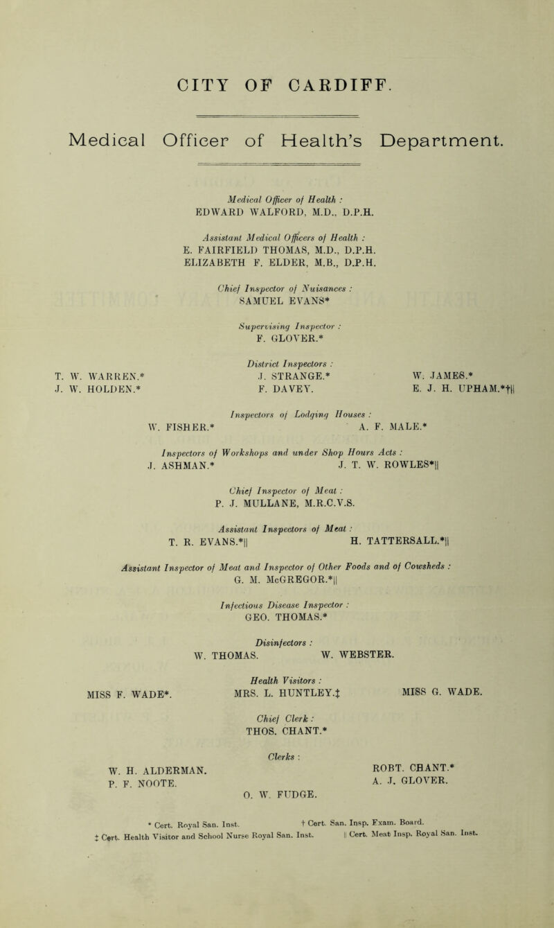 Medical Officer of Health’s Department. Medical Officer of Health : EDWARD WALFORD, M.D., D.P.H. Assistant Medical Officers of Health : E. FAIRFIELD THOMAS, M.D., D.P.H. ELIZABETH F. ELDER, M.B., D.P.H. Chief Inspector of Nuisances : SAMUEL EVANS* Supervising Inspector : F. GLOVER.* District Inspectors : T. W. WARREN.* J. STRANGE.* W. JAMES.* J. W. HOLDEN.* F. DA VET. E. J. H. UPHAM.*fH / nspectors of Lodging Houses : W. FISHER.* A. F. MALE.* Inspectors of Workshops and under Shop Hours Acts : J. ASHMAN.* J. T. W. ROWLES*|| Chief Inspector of Meat : P. J. MULLANE, M.R.C.V.S. Assistant Inspectors of Meat : T. R. EVANS.*|| H. TATTERSALL.*|| Assistant Inspector of Meat and Inspector of Other Foods and of Cowsheds : g. m. McGregor.*11 Infectious Disease Inspector : GEO. THOMAS.* Disinfectors : W. THOMAS. W. WEBSTER. Health Visitors : MISS F. WADE*. MRS. L. HUNTLEY.J MISS G. WADE. Chief Clerk: THOS. CHANT.* Clerks : ROBT. CHANT.* A. J. GLOVER, 0. W. FUDGE. * Cert. Royal San. Inst. t Cert. San. Insp. Exam. Board. i Cert. Health Visitor and School Nurse Royal San. Inst. II Cert. Meat Insp. Royal San. Inst. W. H. ALDERMAN. P. F. NOOTE.