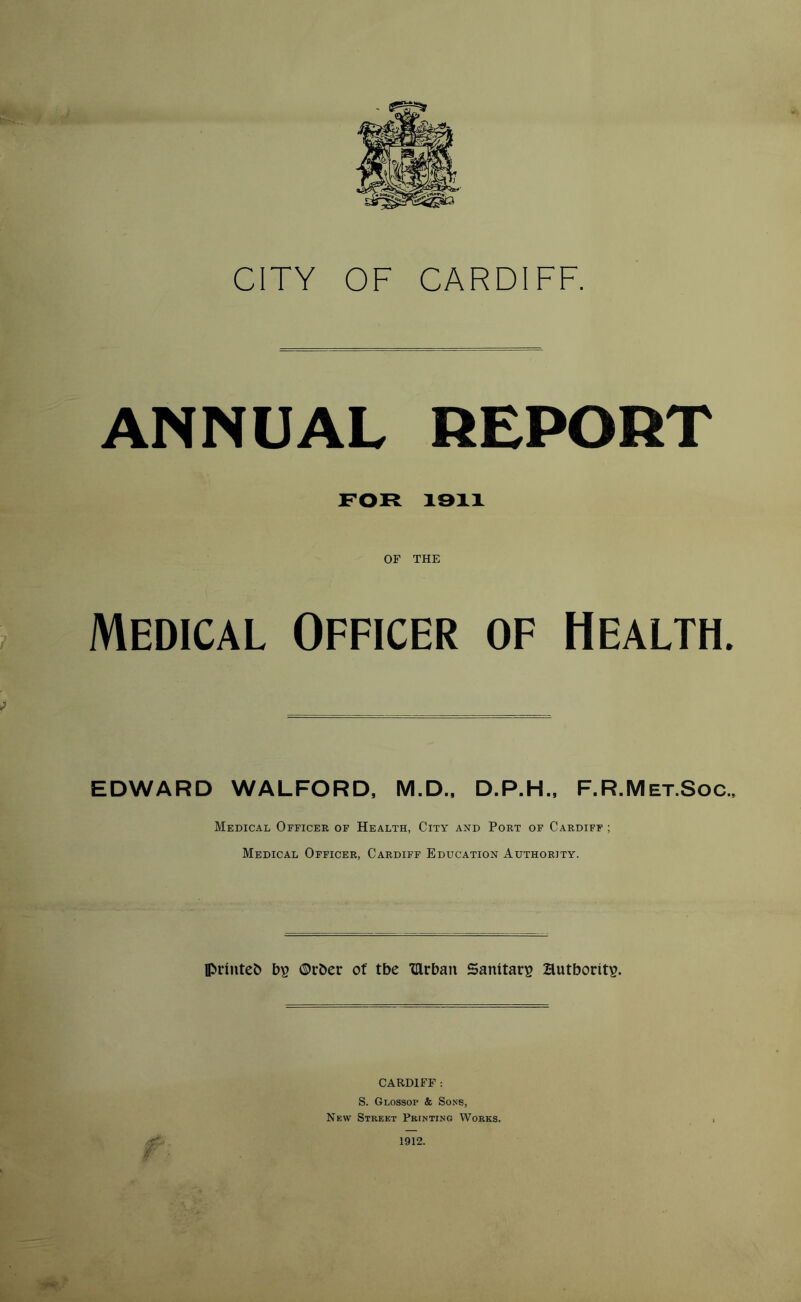 ANNUAL REPORT FOR 1911 OF THE Medical Officer of Health. EDWARD WALFORD, M.D., D.P.H., F.R.Met.Soc., Medical Officer of Health, City and Port of Cardiff ; Medical Officer, Cardiff Education Authority. printefc b£ ©rber of tbe Xllrban Sanitary authority. CARDIFF : S. Glossop & Sons, New Street Printing Works. 1912.