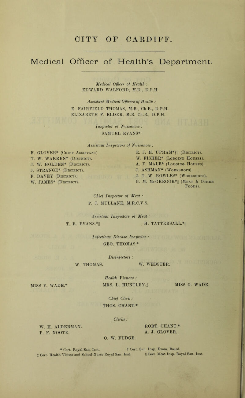 Medical Officer of Health’s Department. Medical Officer of Health : EDWARD WALFORD, M.D., D.P.H Assistant Medical Officers of Health : E. FAIRFIELD THOMAS, M.B., Ch.B., D.P.H. ELIZABETH F. ELDER, M.B. Ch.B., D.P.H. i Inspector of Nuisances : SAMUEL EVANS* Assistant Inspectors of Nuisances : F. GLOVER* (Chief Assistant) T. W. WARREN* (District). J. W. HOLDEN* (District). J. STRANGE* (District). F. DAVEY (District). W. JAMES* (District). E. J. H. UPHAM*tl| (District). W. FISHER* (Lodging Houses). A. F. MALE* (Lodging Houses). J. ASHMAN* (Workshops). J. T. W. ROWLES* (Workshops). G. M. McGREGOR*|| (Meat & Other Foods). Chief Inspector of Meat : P. J. MULLANE, M.R.C.V.S. Assistant Inspectors of Meat : T. R. EVANS.*|| H. TATTERSALL.* Infectious Disease Inspector : GEO. THOMAS.* Disinfectors : W. THOMAS. W. WEBSTER, Health Visitors : MISS F. WADE.* MRS. L. HUNTLEY.{ MISS G. WADE. Chief Clerk : THOS. CHANT* Clerks : ROBT. CHANT.* A. J. GLOVER. 0. W. FUDGE. * Cert. Royal San. Inst. f Cert. San. Insp. Exam. Board. X Cert. Health Visitor and School Nurse Royal San. Inst. || Cert. Meat Insp. Royal San. last. W. H. ALDERMAN. P. F. NOOTE.