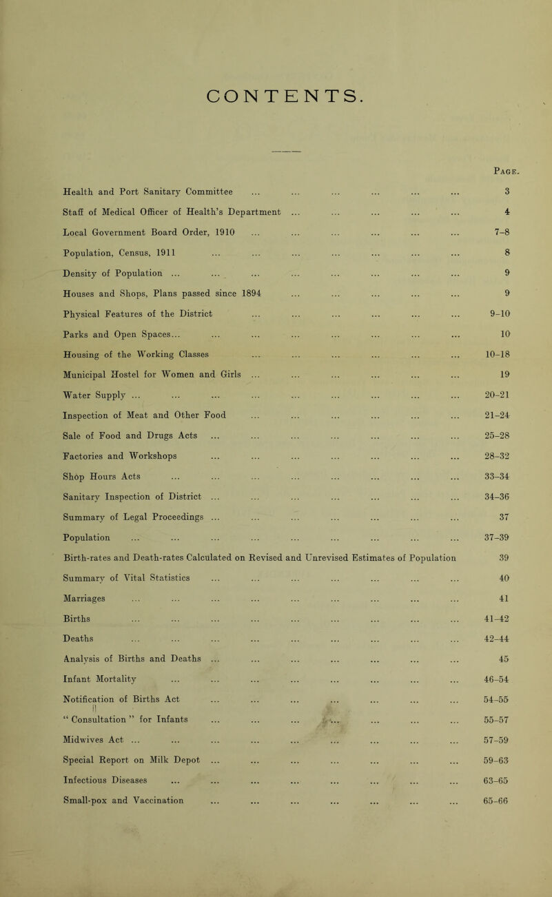 CONTENTS. Health and Port Sanitary Committee Staff of Medical Officer of Health’s Department ... Local Government Board Order, 1910 Population, Census, 1911 Density of Population ... Houses and Shops, Plans passed since 1894 Physical Features of the District Parks and Open Spaces... Housing of the Working Classes Municipal Hostel for Women and Girls ... Water Supply ... Inspection of Meat and Other Food Sale of Food and Drugs Acts Factories and Workshops Shop Hours Acts Sanitary Inspection of District ... Summary of Legal Proceedings ... Population Birth-rates and Death-rates Calculated on Revised and Unrevised Fjstimates of Population Summary of Vital Statistics Marriages Births Deaths Analysis of Births and Deaths ... Infant Mortality Notification of Births Act f] “ Consultation ” for Infants Midwives Act ... Special Report on Milk Depot Infectious Diseases Small-pox and Vaccination Page 3 4 7-8 8 9 9 9-10 10 10-18 19 20-21 21-24 25-28 28-32 33- 34 34- 36 37 37-39 39 40 41 41- 42 42- 44 45 46-54 54- 55 55- 57 57-59 59-63 63-65 65-66