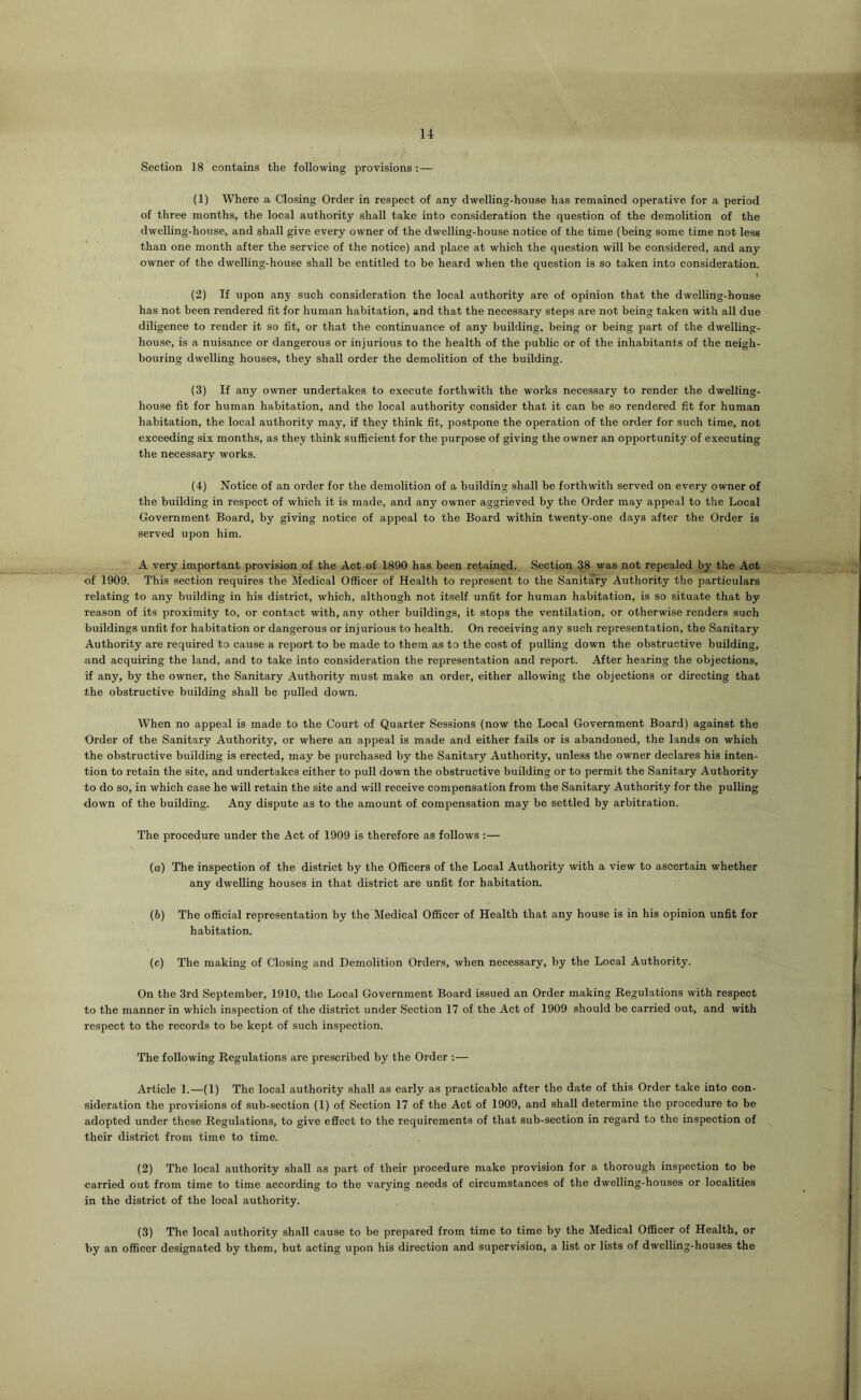 Section 18 contains the following provisions :— (1) Where a Closing Order in respect of any dwelling-house has remained operative for a period of three months, the local authority shall take into consideration the question of the demolition of the dwelling-house, and shall give every owner of the dwelling-house notice of the time (being some time not less than one month after the service of the notice) and place at which the question will be considered, and any owner of the dwelling-house shall be entitled to be heard when the question is so taken into consideration. (2) If upon any such consideration the local authority are of opinion that the dwelling-house has not been rendered fit for human habitation, and that the necessary steps are not being taken with all due diligence to render it so fit, or that the continuance of any building, being or being part of the dwelling- house, is a nuisance or dangerous or injurious to the health of the public or of the inhabitants of the neigh- bouring dwelling houses, they shall order the demolition of the building. (3) If any owner undertakes to execute forthwith the works necessary to render the dwelling- house fit for human habitation, and the local authority consider that it can be so rendered fit for human habitation, the local authority may, if they think fit, postpone the operation of the order for such time, not exceeding six months, as they think sufficient for the purpose of giving the owner an opportunity of executing the necessary works. (4) Notice of an order for the demolition of a building shall be forthwith served on every owner of the building in respect of which it is made, and any owner aggrieved by the Order may appeal to the Local Government Board, by giving notice of appeal to the Board within twenty-one days after the Order is served upon him. A very important provision of the Act of 1890 has been retained. Section 38 was not repealed by the Act of 1909. This section requires the Medical Officer of Health to represent to the Sanitary Authority the particulars relating to any building in his district, which, although not itself unfit for human habitation, is so situate that by Teason of its proximity to, or contact with, any other buildings, it stops the ventilation, or otherwise renders such buildings unfit for habitation or dangerous or injurious to health. On receiving any such representation, the Sanitary Authority are required to cause a report to be made to them as to the cost of pulling down the obstructive building, and acquiring the land, and to take into consideration the representation and report. After hearing the objections, if any, by the owner, the Sanitary Authority must make an order, either allowing the objections or directing that the obstructive building shall be pulled down. When no appeal is made to the Court of Quarter Sessions (now the Local Government Board) against the Order of the Sanitary Authority, or where an appeal is made and either fails or is abandoned, the lands on which the obstructive building is erected, may be purchased by the Sanitary Authority, unless the owner declares his inten- tion to retain the site, and undertakes either to pull down the obstructive building or to permit the Sanitary Authority to do so, in which case he will retain the site and will receive compensation from the Sanitary Authority for the pulling down of the building. Any dispute as to the amount of compensation may be settled by arbitration. The procedure under the Act of 1909 is therefore as follows :— (a) The inspection of the district by the Officers of the Local Authority with a view to ascertain whether any dwelling houses in that district are unfit for habitation. (b) The official representation by the Medical Officer of Health that any house is in his opinion unfit for habitation. (c) The making of Closing and Demolition Orders, when necessary, by the Local Authority. On the 3rd September, 1910, the Local Government Board issued an Order making Regulations with respect to the manner in which inspection of the district under Section 17 of the Act of 1909 should be carried out, and with respect to the records to be kept of such inspection. The following Regulations are prescribed by the Order :— Article 1.—(1) The local authority shall as early as practicable after the date of this Order take into con- sideration the provisions of sub-section (1) of Section 17 of the Act of 1909, and shall determine the procedure to be adopted under these Regulations, to give effect to the requirements of that sub-section in regard to the inspection of their district from time to time. (2) The local authority shall as part of their procedure make provision for a thorough inspection to be carried out from time to time according to the varying needs of circumstances of the dwelling-houses or localities in the district of the local authority. (3) The local authority shall cause to be prepared from time to time by the Medical Officer of Health, or by an officer designated by them, but acting upon his direction and supervision, a list or lists of dwelling-houses the