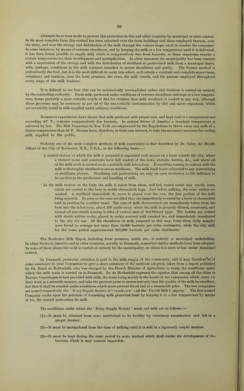 Attempts have been made to procure this protection in this and other countries by municipal or state control. In its most complete form this control has been exercised over the farm buildings and those employed thereon, over the dairy, and over the storage and distribution of the milk through the various stages until its reaches the consumer. In some instances, by means of extreme cleanliness, and by keeping the milk at a low temperature until it is delivered, it has been found possible to supply milk which is comparatively free from bacteria, as these organisms require a certain temperature for their development and multiplication. In other instances the municipality has been content with a supervision of the storage and with the distribution of sterilized or pasteurized milk from a municipal depot, with, perhaps, conditions in the milk contract intended to secure cleanliness and purity. The former method is undoubtedly the best, but it is the most difficult to carry into effect, as it entails a constant and complete supervision,., veterinary and sanitary, over the farm premises, the cows, the milk vessels, and the persons employed throughout every stage of the milk business. It is difficult to see how this can be satisfactorily accomplished unless this business is carried on entirely by the controlling authority. Fresh milk, produced under conditions of extreme cleanliness and kept at a low tempera- ture, forms probably a more suitable article of diet for children than milk sterilized or cooked in any way, although these processes may be necessary to get rid of the unavoidable contamination by dirt and micro-organisms, which are invariably found in milk supplied under ordinary conditions. Numerous experiments have shown that milk produced with proper care, and kept cool at a temperature not exceeding 40° F., contains comparatively few bacteria. In certain States of America a standard temperature is enforced by law. The Milk Inspectors in New York are empowered by the Regulations to throw away any milk of a higher temperature than SOT. Dealers have, therefore, in their own interest, to take the necessary measures for cooling milk supplied to the public. Probably one of the most complete methods of milk supervision is that described by Dr. Goler, the Health Officer of the City of Rochester, N.Y., U.S.A., in the following terms :— ‘ A central station at which the milk is prepared is organized each season on a farm outside the city, where a trained nurse and assistants have full control of the cows, utensils, bottles, &c., and where all of the milk work is carried on in a portable milk laboratory. Everything coming in contact with the milk is thoroughly sterilized in steam sterilizers. The milk itself is not subjected to any pasteurizing or sterilizing process. Sterilizing and pasteurizing are only an open invitation to the milkman to be careless in the production and handling of milk. ‘ At the milk station on the farm the milk is taken from clean, well-fed, tested cattle into sterile cans,, which are carried to the barn in sterile cheesecloth bags. Just before milking, the cows’ udders are washed. A sterilized cheesecloth fly cover is placed over the cow, the first portion of the milk being rejected. So soon as the cans are filled they are immediately covered by a layer of cheesecloth held in position by a rubber band. The cans of milk thus covered are immediately taken from the barn into the laboratory, about 200 yards away, where the milk is properly diluted, sweetened, and turned off into sterile nursing bottles of various sizes of th^Siebert type. The bottles are corked with sterile rubber corks, placed in racks, covered with cracked ice, and immediately transferred to the city for use. Of the cleanliness of milk prepared in this way, forty-three daily samples were found to average not more than 14,000 bacteria per cubic centimetre, while the city milk for the same period approximated 235,000 bacteria per cubic centimetre.’ The Rochester Milk Depot, including farm premises, cattle, etc., is entirely a municipal undertaking. In other States in America and in other countries, notably in Denmark, somewhat similar methods have been adopted. In some of these places the work is carried on entirely by the municipality, in others it is more or less under municipal control. In Denmark particular attention is paid to the milk supply of the community, and it may thereforerbe of some assistance to your Committee to give a short summary of the methods adopted, taken from a report published by Dr. Henri de Rothschild, who was charged by the French Minister of Agriculture to study the conditions under which the milk trade is carried on in Denmark. Dr. de Rothschild expresses the opinion that among all the cities in Europe, Copenhagen is best provided with milk, the trade being mainly in the hands of two companies, which carry on their work in a scientific manner, and take the greatest pains to ensure not only that the quality of the milk be excellent, but that it shall be retailed under conditions which must prevent fraud and at a reasonable price. The two companies are named respectively the ' Dairy Supply Society of Copenhagen ’ and the ‘ Danish Milk C jmpany.’ The first named Company works upon the principle of furnishing milk preserved fresh by keeping it at a low temperature by means of ice, the second pasteurizes its milk. The conditions under which the ‘ Dairy Supply Society ’ sends out milk are as follows :— (1) —It must be obtained from cows ascertained to be healthy by veterinary examination and fed in a proper manner. (2) —It must be manipulated from the time of milking until it is sold in a rigorously aseptic manner, (3) —It must be kept during the same period by some method which shall render the development of the- bacteria which it may contain impossible.