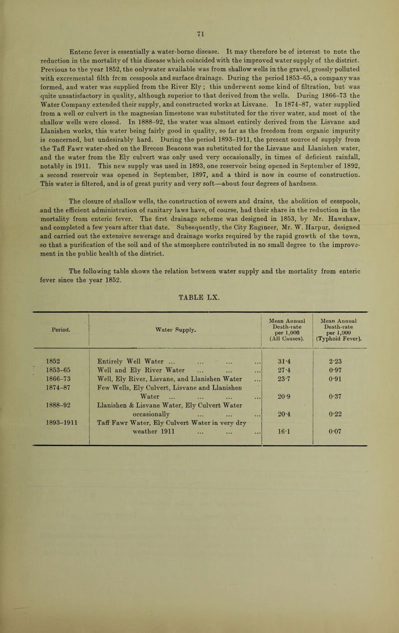 Enteric fever is essentially a water-borne disease. It may therefore be of interest to note the reduction in the mortality of this disease which coincided with the improved water supply of the district. Previous to the year 1852, the onlywater available was from shallow wells in the gravel, grossly polluted with excremental filth from cesspools and surface drainage. During the period 1853-65, a company was formed, and water was supplied from the River Ely ; this underwent some kind of filtration, but was quite unsatisfactory in quality, although superior to that derived from the wells. During 1866-73 the Water Company extended their supply, and constructed works at Lisvane. In 1874-87, water supplied from a well or culvert in the magnesian limestone was substituted for the river water, and most of the •shallow wells were closed. In 1888-92, the water was almost entirely derived from the Lisvane and Llanishen works, this water being fairly good in quality, so far as the freedom from organic impurity is concerned, but undesirably hard. During the period 1893-1911, the present source of supply from the Tafi Fawr water-shed on the Brecon Beacons was substituted for the Lisvane and Llanishen water, and the water from the Ely culvert was only used very occasionally, in times of deficient rainfall, notably in 1911. This new supply was used in 1893, one reservoir being opened in September of 1892, a second reservoir was opened in September, 1897, and a third is now in course of construction. This water is filtered, and is of great purity and very soft—about four degrees of hardness. The closure of shallow wells, the construction of sewers and drains, the abolition of cesspools, and the efficient administration of sanitary laws have, of course, had their share in the reduction in the mortality from enteric fever. The first drainage scheme was designed in 1853, by Mr. Hawshaw, and completed a few years after that date. Subsequently, the City Engineer, Mr. W. Harpur, designed and carried out the extensive sewerage and drainage works required by the rapid growth of the town, so that a purification of the soil and of the atmosphere contributed in no small degree to the improve- ment in the public health of the district. The following table shows the relation between water supply and the mortality from enteric fever since the year 1852. TABLE LX. Period. Water Supply. Mean Annual Death-rate per 1,000 (All Causes). Mean Annual Death-rate per 1,000 (Typhoid Fever). 1852 Entirely Well Water ... 31-4 2-23 1853-65 Well and Ely River Water 27-4 0-97 1866-73 Well, Ely River, Lisvane, and Llanishen Water 23-7 0-91 1874-87 Few Wells, Ely Culvert, Lisvane and Llanishen Water 20-9 0-37 1888-92 Llanishen & Lisvane Water, Ely Culvert Water occasionally 20-4 0-22 1893-1911 Tafi Fawr Water, Ely Culvert Water in very dry weather 1911 16-1 0-07