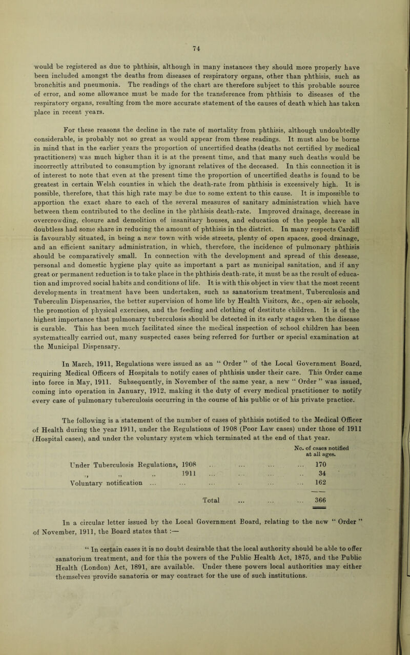 would be registered as due to phthisis, although in many instances they should more properly have been included amongst the deaths from diseases of respiratory organs, other than phthisis, such as bronchitis and pneumonia. The readings of the chart are therefore subject to this probable source of error, and some allowance must be made for the transference from phthisis to diseases of the respiratory organs, resulting from the more accurate statement of the causes of death which has taken place in recent years. For these reasons the decline in the rate of mortality from phthisis, although undoubtedly considerable, is probably not so great as would appear from these readings. It must also be borne in mind that in the earlier years the proportion of uncertified deaths (deaths not certified by medical practitioners) was much higher than it is at the present time, and that many such deaths would be incorrectly attributed to consumption by ignorant relatives of the deceased. In this connection it is of interest to note that even at the present time the proportion of uncertified deaths is found to be greatest in certain Welsh counties in which the death-rate from phthisis is excessively high. It is possible, therefore, that this high rate may be due to some extent to this cause. It is impossible to apportion the exact share to each of the several measures of sanitary administration which have between them contributed to the decline in the phthisis death-rate. Improved drainage, decrease in overcrowding, closure and demolition of insanitary houses, and education of the people have all doubtless had some share in reducing the amount of phthisis in the district. In many respects Cardiff is favourably situated, in being a new town with wide streets, plenty of open spaces, good drainage, and an efficient sanitary administration, in which, therefore, the incidence of pulmonary phthisis should be comparatively small. In connection with the development and spread of this desease, personal and domestic hygiene play quite as important a part as municipal sanitation, and if any great or permanent reduction is to take place in the phthisis death-rate, it must be as the result of educa- tion and improved social habits and conditions of life. It is with this object in view that the most recent developments in treatment have been undertaken, such as sanatorium treatment, Tuberculosis and Tuberculin Dispensaries, the better supervision of home life by Health Visitors, &c., open-air schools, the promotion of physical exercises, and the feeding and clothing of destitute children. It is of the highest importance that pulmonary tuberculosis should be detected in its early stages when the disease is curable. This has been much facilitated since the medical inspection of school children has been systematically carried out, many suspected cases being referred for further or special examination at the Municipal Dispensary. In March, 1911, Regulations were issued as an “ Order ” of the Local Government Board, requiring Medical Officers of Hospitals to notify cases of phthisis under their care. This Order came into force in May, 1911. Subsequently, in November of the same year, a new “ Order ” was issued, coming into operation in January, 1912, making it the duty of every medical practitioner to notify every case of pulmonary tuberculosis occurring in the course of his public or of his private practice. The following is a statement of the number of cases of phthisis notified to the Medical Officer of Health during the year 1911, under the Regulations of 1908 (Poor Law cases) under those of 1911 {Hospital cases), and under the voluntary system which terminated at the end of that year. No. of cases notified at all ages. Under Tuberculosis Regulations, 1908 .. ... ... ... 170 1911 ... ... ... .. 34 Voluntary notification ... ... ... .. ... ... 162 Total ... ... ... 366 In a circular letter issued by the Local Government Board, relating to the new “ Order ” of November, 1911, the Board states that :— “ In certain cases it is no doubt desirable that the local authority should be able to offer sanatorium treatment, and for this the powers of the Public Health Act, 1875, and the Public Health (London) Act, 1891, are available. Under these powers local authorities may either themselves provide sanatoria or may contract for the use of such institutions.
