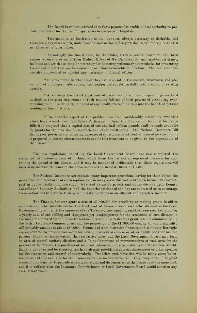 “ The Board have been advised that these powers also enable a local authority to pro- vide or contract for the use of dispensaries or out-patient hospitals. “ Treatment in an institution is not, however, always necessary or desirable, and there are many cases which, under suitable instruction and supervision, may properly be treated in the patients’ own homes. “ Accordingly the Board have, by the Order, given a general power to the local authority, on the advice of their Medical Officer of Health, to supply such medical assistance, facilities and articles as may be necessary for detecting pulmonary tuberculosis, for preventing the spread of infection and for removing conditions favourable to infection. The local authority are also empowered to appoint any necessary additional officers. “ In considering in what ways they can best aid in the control, treatment, and pre- vention of pulmonary tuberculosis, local authorities should carefully take account of existing agencies. “ Apart from the actual treatment of cases, the Board would again urge on local authorities the great importance of their making full use of their powers of preventing over- crowding, and of securing the removal of any conditions tending to injure the health of persons residing in their districts. “ The financial aspect of the problem has been considerably altered by proposals which have recently been laid before Parliament. Under the Finance and National Insurance Bills it is proposed that a capital sum of one and half million pounds shall be made available for grants for the provision of sanatoria and other institutions. The National Insurance Bill also makes provision for defraying expenses of sanatorium treatment of insured persons, and it is proposed in certain circumstances to enable this treatment to be given to the dependants of the insured.” The new regulations issued by the Local Government Board have now completed the -system of notification of cases of phthisis, which forms the basis of all organized measures for con- trolling the spread of this disease, and it may be mentioned incidentally that these regulations will materially increase the work in the department of the Medical Officer of Health. The National Insurance Act contains many important provisions, having for their object the prevention and treatment of consumption, and in many ways this Act is likely to become an essential part in public health administration. New and extensive powers and duties devolve upon County Councils and Sanitary Authorities, and the financial sections of the Act are so framed as to encourage these authorities to perform their public health functions in an efficient and complete manner. The Finance Act sets apart a sum of £1,500,000 for providing or making grants in aid to sanatoria and other institutions for the treatment of tuberculosis or such other diseases as the Local Government Board, with the approval of the Treasury, may appoint, and the Insurance Act provides a yearly sum of one shilling and threepence per insured person for the treatment of such diseases in the manner approved by the Local Government Board. In Wales this grant is to be administered by the Welsh Insurance Commissioners, and the proportion of the £1,500,000 coming to the principality will probably amount to about £80,000. Councils of Administrative Counties and of County Boroughs are empowered to provide treatment for consumptives in sanatoria or other institutions for insured persons resident within or outside their respective areas, and the Local Government Board may form an area of several sanitary districts and a Joint Committee of representatives of such area for the purpose of facilitating the provision of such institutions and of administering the Sanatorium Benefit. Many large towns and local authorities have already provided sanatoria, dispensaries or other agencies for the treatment and control of tuberculosis. Doubtless such provision will in many cases be ex- tended so as to be available for the insured as well as for the uninsured. Obviously it would be great waste of public money to provide separate sanatoria and dispensaries for the insured and the uninsured, and it is unlikely that the Insurance Commissioners or Local Government Board would sanction any such arrangement