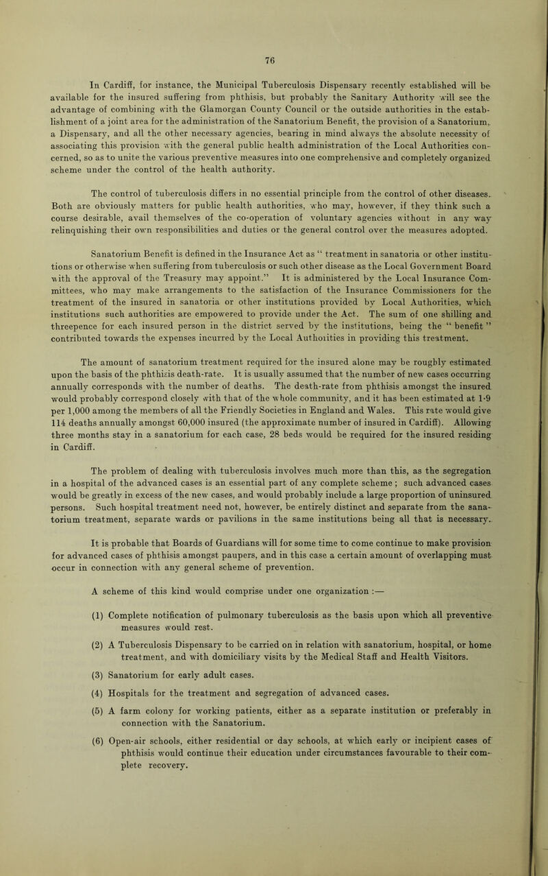 In Cardiff, for instance, the Municipal Tuberculosis Dispensary recently established will be available for the insured suffering from phthisis, but probably the Sanitary Authority will see the advantage of combining with the Glamorgan County Council or the outside authorities in the estab- lishment of a joint area for the administration of the Sanatorium Benefit, the provision of a Sanatorium,, a Dispensary, and all the other necessary agencies, bearing in mind always the absolute necessity of associating this provision with the general public health administration of the Local Authorities con- cerned, so as to unite the various preventive measures into one comprehensive and completely organized scheme under the control of the health authority. The control of tuberculosis differs in no essential principle from the control of other diseases. Both are obviously matters for public health authorities, who may, however, if they think such a course desirable, avail themselves of the co-operation of voluntary agencies without in any way relinquishing their own responsibilities and duties or the general control over the measures adopted. Sanatorium Benefit is defined in the Insurance Act as “ treatment in sanatoria or other institu- tions or otherwise when suffering from tuberculosis or such other disease as the Local Government Board with the approval of the Treasury may appoint.” It is administered by the Local Insurance Com- mittees, who may make arrangements to the satisfaction of the Insurance Commissioners for the treatment of the insured in sanatoria or other institutions provided by Local Authorities, which institutions such authorities are empowered to provide under the Act. The sum of one shilling and threepence for each insured person in the district served by the institutions, being the “ benefit ” contributed towards the expenses incurred by the Local Authorities in providing this treatment. The amount of sanatorium treatment required for the insured alone may be roughly estimated upon the basis of the phthisis death-rate. It is usually assumed that the number of new cases occurring annually corresponds with the number of deaths. The death-rate from phthisis amongst the insured would probably correspond closely with that of the whole community, and it has been estimated at 1-9 per 1,000 among the members of all the Friendly Societies in England and Wales. This rate would give 114 deaths annually amongst 60,000 insured (the approximate number of insured in Cardiff). Allowing three months stay in a sanatorium for each case, 28 beds wrould be required for the insured residing in Cardiff. The problem of dealing with tuberculosis involves much more than this, as the segregation in a hospital of the advanced cases is an essential part of any complete scheme ; such advanced cases would be greatly in excess of the new cases, and would probably include a large proportion of uninsured persons. Such hospital treatment need not, however, be entirely distinct and separate from the sana- torium treatment, separate wards or pavilions in the same institutions being all that is necessary. It is probable that Boards of Guardians will for some time to come continue to make provision for advanced cases of phthisis amongst paupers, and in this case a certain amount of overlapping must occur in connection with any general scheme of prevention. A scheme of this kind wrould comprise under one organization :— (1) Complete notification of pulmonary tuberculosis as the basis upon which all preventive measures would rest. (2) A Tuberculosis Dispensary to be carried on in relation with sanatorium, hospital, or home treatment, and with domiciliary visits by the Medical Staff and Health Visitors. (3) Sanatorium for early adult cases. (4) Hospitals for the treatment and segregation of advanced cases. (5) A farm colony for working patients, either as a separate institution or preferably in connection with the Sanatorium. (6) Open-air schools, either residential or day schools, at wrhich early or incipient cases of phthisis wrould continue their education under circumstances favourable to their com- plete recovery.