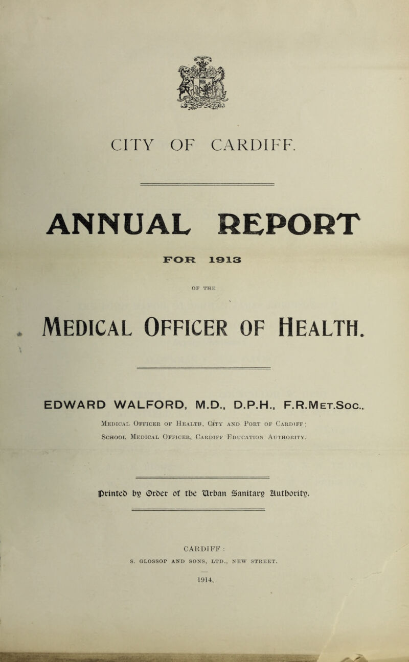 CITY OF CARDIFF. ANNUAL REPORT FOR 1913 OF THE Medical Officer of Health. EDWARD WALFORD, M.D., D.P.H., F.R.Met.Soc., Medical Officer of Healtb, City and Port of Cardiff; School Medical Officer, Cardiff Education Authority. printed bs ©rber of tbc fUrbait Sanitary Hutboritp. CARDIFF: S. GLOSSOP AND SONS, LTD., NEW STREET. 1914. M .. • ,,, - Y. . ■